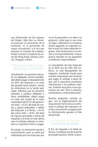 /camaradecomerciodequito @CCQuito
66
una disminución de los ingresos
del Estado. Más bien su efecto,
al promover el crecimiento de la
economía, es la generación de
mayor recaudación, a la vez que
favorece la creación de empleos.
Puede revisarse al respecto los ca-
sos de Hong Kong, Estonia, Leto-
nia, Singapur y Rusia.
2.	Eliminación del anticipo
del impuesto a la Renta:
Actualmente, las personas natura-
les no obligadas a llevar contabili-
dad deben pagar anticipadamente
un 50% del Impuesto a la renta
del período fiscal anterior, menos
las retenciones en la fuente apli-
cadas. Mientras que las personas
naturales y jurídicas obligadas a
llevar contabilidad, deben pagar
un valor que resulta de la suma
matemática del 0.2% del patrimo-
nio total, + 0.2% del total de cos-
tos y gastos deducibles a efecto
del Impuesto a la Renta, + 0.4%
del activo total + 0.4% del total
de ingresos gravables a efecto del
impuesto a la renta. En este último
caso el anticipo cobrado se consi-
dera un impuesto mínimo a pagar.
El anticipo es claramente injusto e
inconveniente, pues se cobra por
adelantado por una renta que aún
no se ha generado ni se sabe si se
generará. ¿Qué pasa si esa renta
no llega a obtenerse? La empresa
estaría pagando un impuesto so-
bre la renta sin haber obtenido in-
gresos. Esto desincentiva la inver-
sión y el emprendimiento. Incluso
genera iliquidez en los pequeños
y medianos emprendedores.
La recaudación de este impuesto
en el 2015 fue de USD 335 mi-
llones, lo cual descapitalizó los
negocios, resultando injusto para
muchos empresarios que tuvieron
que pagar el anticipo a pesar de
que, por la coyuntura económica
internacional y las políticas inter-
nas, tuvieron muy poca o cero ga-
nancias ese año. Esto es abusivo,
confiscatorio y anticonstitucional.
Nuestra propuesta consiste en
que, con la implementación del
Impuesto de Tarifa Única se elimi-
naría el anticipo del impuesto a la
renta y únicamente se pagaría por
lo efectivamente ganado al final
del periodo.
3.	Eliminación del impues-
to a la salida de divisas.
El 5% de Impuesto a la Salida de
Divisas, constituye una de nuestras
principales barreras frente al desa-
 