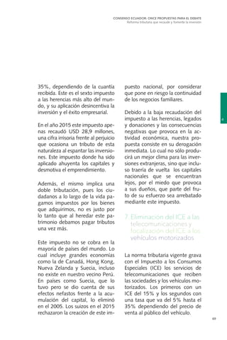 69
35%, dependiendo de la cuantía
recibida. Este es el sexto impuesto
a las herencias más alto del mun-
do, y su aplicación desincentiva la
inversión y el éxito empresarial.
En el año 2015 este impuesto ape-
nas recaudó USD 28,9 millones,
una cifra irrisoria frente al perjuicio
que ocasiona un tributo de esta
naturaleza al espantar las inversio-
nes. Este impuesto donde ha sido
aplicado ahuyenta los capitales y
desmotiva el emprendimiento.
Además, el mismo implica una
doble tributación, pues los ciu-
dadanos a lo largo de la vida pa-
gamos impuestos por los bienes
que adquirimos, no es justo por
lo tanto que al heredar este pa-
trimonio debamos pagar tributos
una vez más.
Este impuesto no se cobra en la
mayoría de países del mundo. Lo
cual incluye grandes economías
como la de Canadá, Hong Kong,
Nueva Zelanda y Suecia, incluso
no existe en nuestro vecino Perú.
En países como Suecia, que lo
tuvo pero se dio cuenta de sus
efectos nefastos frente a la acu-
mulación del capital, lo eliminó
en el 2005. Los suizos en el 2015
rechazaron la creación de este im-
puesto nacional, por considerar
que pone en riesgo la continuidad
de los negocios familiares.
Debido a la baja recaudación del
impuesto a las herencias, legados
y donaciones y las consecuencias
negativas que provoca en la ac-
tividad económica, nuestra pro-
puesta consiste en su derogación
inmediata. Lo cual no sólo produ-
cirá un mejor clima para las inver-
siones extranjeras, sino que inclu-
so traería de vuelta los capitales
nacionales que se encuentran
lejos, por el miedo que provoca
a sus dueños, que parte del fru-
to de su esfuerzo sea arrebatado
mediante este impuesto.
7.	Eliminación del ICE a las
telecomunicaciones y
focalización del ICE a los
vehículos motorizados
La norma tributaria vigente grava
con el Impuesto a los Consumos
Especiales (ICE) los servicios de
telecomunicaciones que reciben
las sociedades y los vehículos mo-
torizados. Los primeros con un
ICE del 15% y los segundos con
una tasa que va del 5% hasta el
35% dependiendo del precio de
venta al público del vehículo.
4
CONSENSO ECUADOR: ONCE PROPUESTAS PARA EL DEBATE
Reforma tributaria que recaude y fomente la inversión
 