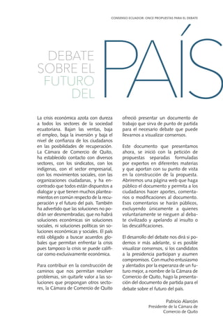 La crisis económica azota con dureza
a todos los sectores de la sociedad
ecuatoriana. Bajan las ventas, baja
el empleo, baja la inversión y baja el
nivel de confianza de los ciudadanos
en las posibilidades de recuperación.
La Cámara de Comercio de Quito,
ha establecido contacto con diversos
sectores, con los sindicatos, con los
indígenas, con el sector empresarial,
con los movimientos sociales, con las
organizaciones ciudadanas, y ha en-
contrado que todos están dispuestos a
dialogar y que tienen muchos plantea-
mientos en común respecto de la recu-
peración y el futuro del país. También
ha advertido que las soluciones no po-
drán ser desmembradas; que no habrá
soluciones económicas sin soluciones
sociales, ni soluciones políticas sin so-
luciones económicas y sociales. El país
está obligado a buscar acuerdos glo-
bales que permitan enfrentar la crisis
pues tampoco la crisis se puede califi-
car como exclusivamente económica.
Para contribuir en la construcción de
caminos que nos permitan resolver
problemas, sin quitarle valor a las so-
luciones que propongan otros secto-
res, la Cámara de Comercio de Quito
ofreció presentar un documento de
trabajo que sirva de punto de partida
para el necesario debate que puede
llevarnos a visualizar consensos.
Este documento que presentamos
ahora, se inició con la petición de
propuestas separadas formuladas
por expertos en diferentes materias
y que aportan con su punto de vista
en la construcción de la propuesta.
Abriremos una página web que haga
público el documento y permita a los
ciudadanos hacer aportes, comenta-
rios o modificaciones al documento.
Esos comentarios se harán públicos,
excluyendo únicamente a quienes
voluntariamente se nieguen al deba-
te civilizado y apelando al insulto o
las descalificaciones.
El desarrollo del debate nos dirá si po-
demos ir más adelante, si es posible
visualizar consensos, si los candidatos
a la presidencia participan y asumen
compromisos. Con mucho entusiasmo
y alentados por la esperanza de un fu-
turo mejor, a nombre de la Cámara de
Comercio de Quito, hago la presenta-
ción del documento de partida para el
debate sobre el futuro del país.
Patricio Alarcón
Presidente de la Cámara de
Comercio de Quito
DEBATE
SOBRE EL
FUTURO
DELPAÍS
CONSENSO ECUADOR: ONCE PROPUESTAS PARA EL DEBATE
 