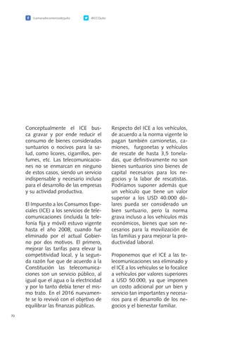 /camaradecomerciodequito @CCQuito
70
Conceptualmente el ICE bus-
ca gravar y por ende reducir el
consumo de bienes considerados
suntuarios o nocivos para la sa-
lud, como licores, cigarrillos, per-
fumes, etc. Las telecomunicacio-
nes no se enmarcan en ninguno
de estos casos, siendo un servicio
indispensable y necesario incluso
para el desarrollo de las empresas
y su actividad productiva.
El Impuesto a los Consumos Espe-
ciales (ICE) a los servicios de tele-
comunicaciones (incluida la tele-
fonía fija y móvil) estuvo vigente
hasta el año 2008, cuando fue
eliminado por el actual Gobier-
no por dos motivos. El primero,
mejorar las tarifas para elevar la
competitividad local, y la segun-
da razón fue que de acuerdo a la
Constitución las telecomunica-
ciones son un servicio público, al
igual que el agua o la electricidad
y por lo tanto debía tener el mis-
mo trato. En el 2016 nuevamen-
te se lo revivió con el objetivo de
equilibrar las finanzas públicas.
Respecto del ICE a los vehículos,
de acuerdo a la norma vigente lo
pagan también camionetas, ca-
miones, furgonetas y vehículos
de rescate de hasta 3,5 tonela-
das, que definitivamente no son
bienes suntuarios sino bienes de
capital necesarios para los ne-
gocios y la labor de rescatistas.
Podríamos suponer además que
un vehículo que tiene un valor
superior a los USD 40.000 dó-
lares pueda ser considerado un
bien suntuario, pero la norma
grava incluso a los vehículos más
económicos, bienes que son ne-
cesarios para la movilización de
las familias y para mejorar la pro-
ductividad laboral.
Proponemos que el ICE a las te-
lecomunicaciones sea eliminado y
el ICE a los vehículos se lo focalice
a vehículos por valores superiores
a USD 50.000, ya que imponen
un costo adicional por un bien y
servicio tan importantes y necesa-
rios para el desarrollo de los ne-
gocios y el bienestar familiar.
 