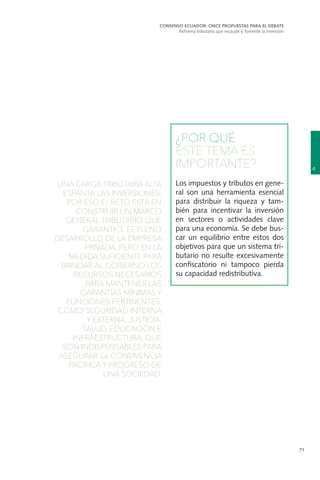 71
UNA CARGA TRIBUTARIA ALTA
ESPANTA LAS INVERSIONES,
POR ESO EL RETO ESTÁ EN
CONSTRUIR UN MARCO
GENERAL TRIBUTARIO QUE
GARANTICE EL PLENO
DESARROLLO DE LA EMPRESA
PRIVADA, PERO EN LA
MEDIDA SUFICIENTE PARA
BRINDAR AL GOBIERNO LOS
RECURSOS NECESARIOS
PARA MANTENER LAS
GARANTÍAS MÍNIMAS Y
FUNCIONES PERTINENTES,
COMO SEGURIDAD INTERNA
Y EXTERNA, JUSTICIA,
SALUD, EDUCACIÓN E
INFRAESTRUCTURA, QUE
SON INDISPENSABLES PARA
ASEGURAR LA CONVIVENCIA
PACÍFICA Y PROGRESO DE
UNA SOCIEDAD.
¿POR QUÉ
ESTE TEMA ES
IMPORTANTE?
Los impuestos y tributos en gene-
ral son una herramienta esencial
para distribuir la riqueza y tam-
bién para incentivar la inversión
en sectores o actividades clave
para una economía. Se debe bus-
car un equilibrio entre estos dos
objetivos para que un sistema tri-
butario no resulte excesivamente
confiscatorio ni tampoco pierda
su capacidad redistributiva.
4
CONSENSO ECUADOR: ONCE PROPUESTAS PARA EL DEBATE
Reforma tributaria que recaude y fomente la inversión
 