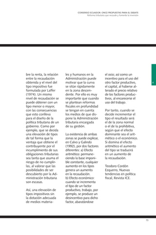 73
bre la renta, la relación
entre la recaudación
obtenida y el nivel del
tipo impositivo fue
formulada por Laffer
(1974). Un mismo
nivel de recaudación se
puede obtener con un
tipo menor o mayor,
con las consecuencias
que esto conlleva
para el diseño de la
política tributaria de un
gobierno. Como por
ejemplo, que se decida
una elevación de tipos
de tal forma que la
ventaja que obtiene el
contribuyente por el
incumplimiento de sus
obligaciones tributarias
sea tanta que asuma el
riesgo de no cumplir-
las, al valorar que las
posibilidades de ser
descubierto por la Ad-
ministración tributaria
son escasas.
Así, una elevación de
tipos impositivos sin
la dotación adecuada
de medios materia-
les y humanos en la
Administración puede
motivar que la curva
se sitúe rápidamente
en la zona descen-
dente. Por ello es muy
importante que cuando
se plantean reformas
fiscales en profundidad
se tengan en cuenta
los medios de que dis-
pone la Administración
tributaria encargada
de su gestión.
La existencia de ambas
zonas se puede explicar,
en Calvo y Galindo
(1992), por dos factores
diferentes: a) Efecto
aritmético: permane-
ciendo la base imponi-
ble constante, cualquier
aumento en los tipos
genera un aumento
en la recaudación.
b) Efecto económico:
cuando se incrementa
el tipo de un factor
productivo, trabajo, por
ejemplo, se produce un
desincentivo para dicho
factor, abaratándose
el ocio; así como un
incentivo para el uso del
otro factor productivo,
el capital, al haberse al-
terado el precio relativo
de los factores produc-
tivos, al encarecerse el
uso del trabajo.
Por tanto, cuando se
decide incrementar el
tipo el resultado será
el de la zona normal
o el de la prohibitiva,
según que el efecto
dominante sea el arit-
mético o el económico.
Si domina el efecto
aritmético el aumento
del tipo se traducirá
en un aumento de
la recaudación.
Teodoro Cordón
Ezquerro, Nuevas
tendencias en política
fiscal, Revista ICE.
4
CONSENSO ECUADOR: ONCE PROPUESTAS PARA EL DEBATE
Reforma tributaria que recaude y fomente la inversión
 