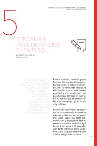 SE DEBERÍA REVISAR EL
TEMA DE LAS CARGAS
FAMILIARES AL MOMENTO
DE CALCULAR EL PAGO
DE LAS UTILIDADES,
ENCAMINADAS
A FOMENTAR LA
EDUCACIÓN DE
LOS HIJOS Y NO SEA
SIMPLEMENTE UN
RECONOCIMIENTO
A LA FERTILIDAD DE
LOS TRABAJADORES.
CONSENSO ECUADOR: ONCE PROPUESTAS PARA EL DEBATE
Reformas para defender el empleo
75
5REFORMAS
PARA DEFENDER
EL EMPLEO
Luis Núñez Landázuri
Doctor en leyes
En la actualidad, cuando la globa-
lización, las nuevas tecnologías,
la integración, la reconversión in-
dustrial, la flexibilidad laboral, la
dolarización y en especial la crisis
económica y de producción, son
paradigmas a tomarse en cuenta,
no es posible que el derecho la-
boral se mantenga rígido, inmó-
vil y estático.
Lo anotado nos conlleva a pregun-
tarnos sobre cómo deberían ser las
relaciones laborales en los próxi-
mos años, cuáles sus notas pre-
dominantes y el papel del Estado,
cómo actuarán los sindicatos, qué
temas interesarán a la contrata-
ción tanto individual como colec-
tiva, cómo se ajustará la normativa
a éstos vertiginosos cambios.
 