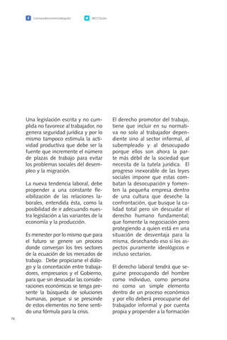 /camaradecomerciodequito @CCQuito
76
Una legislación escrita y no cum-
plida no favorece al trabajador, no
genera seguridad jurídica y por lo
mismo tampoco estimula la acti-
vidad productiva que debe ser la
fuente que incremente el número
de plazas de trabajo para evitar
los problemas sociales del desem-
pleo y la migración.
La nueva tendencia laboral, debe
propender a una constante fle-
xibilización de las relaciones la-
borales, entendida ésta, como la
posibilidad de ir adecuando nues-
tra legislación a las variantes de la
economía y la producción.
Es menester por lo mismo que para
el futuro se genere un proceso
donde converjan los tres sectores
de la ecuación de los mercados de
trabajo. Debe propiciarse el diálo-
go y la concertación entre trabaja-
dores, empresarios y el Gobierno,
para que sin descuidar las conside-
raciones económicas se tenga pre-
sente la búsqueda de soluciones
humanas, porque si se prescinde
de estos elementos no tiene senti-
do una fórmula para la crisis.
El derecho promotor del trabajo,
tiene que incluir en su normati-
va no solo al trabajador depen-
diente sino al sector informal, al
subempleado y al desocupado
porque ellos son ahora la par-
te más débil de la sociedad que
necesita de la tutela jurídica. El
progreso inexorable de las leyes
sociales impone que estas com-
batan la desocupación y fomen-
ten la pequeña empresa dentro
de una cultura que deseche la
confrontación, que busque la ca-
lidad total pero sin descuidar el
derecho humano fundamental;
que fomente la negociación pero
protegiendo a quien está en una
situación de desventaja para la
misma, desechando eso sí los as-
pectos puramente ideológicos e
incluso sectarios.
El derecho laboral tendrá que se-
guirse preocupando del hombre
como individuo, como persona
no como un simple elemento
dentro de un proceso económico
y por ello deberá preocuparse del
trabajador informal y por cuenta
propia y propender a la formación
 