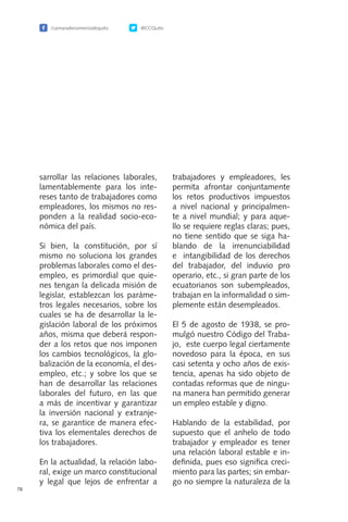 /camaradecomerciodequito @CCQuito
78
sarrollar las relaciones laborales,
lamentablemente para los inte-
reses tanto de trabajadores como
empleadores, los mismos no res-
ponden a la realidad socio-eco-
nómica del país.
Si bien, la constitución, por sí
mismo no soluciona los grandes
problemas laborales como el des-
empleo, es primordial que quie-
nes tengan la delicada misión de
legislar, establezcan los paráme-
tros legales necesarios, sobre los
cuales se ha de desarrollar la le-
gislación laboral de los próximos
años, misma que deberá respon-
der a los retos que nos imponen
los cambios tecnológicos, la glo-
balización de la economía, el des-
empleo, etc.; y sobre los que se
han de desarrollar las relaciones
laborales del futuro, en las que
a más de incentivar y garantizar
la inversión nacional y extranje-
ra, se garantice de manera efec-
tiva los elementales derechos de
los trabajadores.
En la actualidad, la relación labo-
ral, exige un marco constitucional
y legal que lejos de enfrentar a
trabajadores y empleadores, les
permita afrontar conjuntamente
los retos productivos impuestos
a nivel nacional y principalmen-
te a nivel mundial; y para aque-
llo se requiere reglas claras; pues,
no tiene sentido que se siga ha-
blando de la irrenunciabilidad
e intangibilidad de los derechos
del trabajador, del induvio pro
operario, etc., si gran parte de los
ecuatorianos son subempleados,
trabajan en la informalidad o sim-
plemente están desempleados.
El 5 de agosto de 1938, se pro-
mulgó nuestro Código del Traba-
jo, este cuerpo legal ciertamente
novedoso para la época, en sus
casi setenta y ocho años de exis-
tencia, apenas ha sido objeto de
contadas reformas que de ningu-
na manera han permitido generar
un empleo estable y digno.
Hablando de la estabilidad, por
supuesto que el anhelo de todo
trabajador y empleador es tener
una relación laboral estable e in-
definida, pues eso significa creci-
miento para las partes; sin embar-
go no siempre la naturaleza de la
 