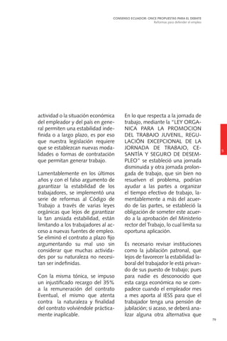 79
actividad o la situación económica
del empleador y del país en gene-
ral permiten una estabilidad inde-
finida o a largo plazo, es por eso
que nuestra legislación requiere
que se establezcan nuevas moda-
lidades o formas de contratación
que permitan generar trabajo.
Lamentablemente en los últimos
años y con el falso argumento de
garantizar la estabilidad de los
trabajadores, se implementó una
serie de reformas al Código de
Trabajo a través de varias leyes
orgánicas que lejos de garantizar
la tan ansiada estabilidad, están
limitando a los trabajadores al ac-
ceso a nuevas fuentes de empleo.
Se eliminó el contrato a plazo fijo
argumentando su mal uso sin
considerar que muchas activida-
des por su naturaleza no necesi-
tan ser indefinidas.
Con la misma tónica, se impuso
un injustificado recargo del 35%
a la remuneración del contrato
Eventual, el mismo que atenta
contra la naturaleza y finalidad
del contrato volviéndole práctica-
mente inaplicable.
En lo que respecta a la jornada de
trabajo, mediante la “LEY ORGA-
NICA PARA LA PROMOCION
DEL TRABAJO JUVENIL, REGU-
LACIÓN EXCEPCIONAL DE LA
JORNADA DE TRABAJO, CE-
SANTÍA Y SEGURO DE DESEM-
PLEO” se estableció una jornada
disminuida y otra jornada prolon-
gada de trabajo, que sin bien no
resuelven el problema, podrían
ayudar a las partes a organizar
el tiempo efectivo de trabajo, la-
mentablemente a más del acuer-
do de las partes, se estableció la
obligación de someter este acuer-
do a la aprobación del Ministerio
rector del Trabajo, lo cual limita su
oportuna aplicación.
Es necesario revisar instituciones
como la jubilación patronal, que
lejos de favorecer la estabilidad la-
boral del trabajador le está privan-
do de sus puesto de trabajo; pues
para nadie es desconocido que
esta carga económica no se com-
padece cuando el empleador mes
a mes aporta al IESS para que el
trabajador tenga una pensión de
jubilación; si acaso, se deberá ana-
lizar alguna otra alternativa que
5
CONSENSO ECUADOR: ONCE PROPUESTAS PARA EL DEBATE
Reformas para defender el empleo
 