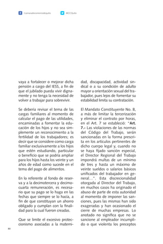 /camaradecomerciodequito @CCQuito
80
vaya a fortalecer o mejorar dicha
pensión a cargo del IESS, a fin de
que el jubilado pueda vivir digna-
mente y no tenga la necesidad de
volver a trabajar para sobrevivir.
Se debería revisar el tema de las
cargas familiares al momento de
calcular el pago de las utilidades,
encaminadas a fomentar la edu-
cación de los hijos y no sea sim-
plemente un reconocimiento a la
fertilidad de los trabajadores; es
decir que se considere como carga
familiar exclusivamente a los hijos
que estén estudiando, particular
o beneficio que se podría ampliar
para los hijos hasta los veinte y un
años de edad como sucede en el
tema del pago de alimentos.
En lo referente al fondo de reser-
va y a la decimotercera y decimo-
cuarta remuneración, es necesa-
rio que su pago se lo haga en las
fechas que siempre se lo hacía, a
fin de que constituyan un ahorro
obligado y cumplan con la finali-
dad para la cual fueron creadas.
Que se limite el excesivo protec-
cionismo asociadas a la materni-
dad, discapacidad, actividad sin-
dical o a su condición de adulto
mayor u orientación sexual del tra-
bajador, pues lejos de fomentar su
estabilidad limita su contratación.
El Mandato Constituyente No. 8,
a más de limitar la tercerización
y eliminar el contrato por horas,
en el Art. 7 se estableció: “Art.
7.- Las violaciones de las normas
del Código del Trabajo, serán
sancionadas en la forma prescri-
ta en los artículos pertinentes de
dicho cuerpo legal y, cuando no
se haya fijado sanción especial,
el Director Regional del Trabajo
impondrá multas de un mínimo
de tres y hasta un máximo de
veinte sueldos o salarios básicos
unificados del trabajador en ge-
neral…”. Esta discrecionalidad
otorgada al Director del Trabajo,
en muchos casos ha originado el
abuso de parte de esta autoridad
al momento de imponer las san-
ciones, pues las mismas han sido
exageradas y han ocasionado el
cierre de muchas empresas. Lo
anotado no significa que no se
sancione al empleador incumpli-
do o que violenta los preceptos
 