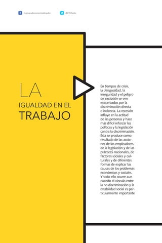 82
En tiempos de crisis,
la desigualdad, la
inseguridad y el peligro
de exclusión se ven
exacerbados por la
discriminación directa
o indirecta. La recesión
influye en la actitud
de las personas y hace
más difícil reforzar las
políticas y la legislación
contra la discriminación.
Ésta se produce como
resultado de las accio-
nes de los empleadores,
de la legislación y de las
prácticaS nacionales, de
factores sociales y cul-
turales y de diferentes
formas de explicar las
causas de los problemas
económicos y sociales.
Y todo ello ocurre aun
cuando el vínculo entre
la no discriminación y la
estabilidad social es par-
ticularmente importante
/camaradecomerciodequito @CCQuito
LA
IGUALDAD EN EL
TRABAJO
 