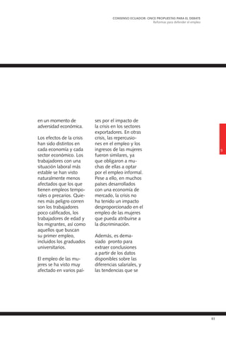 83
en un momento de
adversidad económica.
Los efectos de la crisis
han sido distintos en
cada economía y cada
sector económico. Los
trabajadores con una
situación laboral más
estable se han visto
naturalmente menos
afectados que los que
tienen empleos tempo-
rales o precarios. Quie-
nes más peligro corren
son los trabajadores
poco calificados, los
trabajadores de edad y
los migrantes, así como
aquellos que buscan
su primer empleo,
incluidos los graduados
universitarios.
El empleo de las mu-
jeres se ha visto muy
afectado en varios paí-
ses por el impacto de
la crisis en los sectores
exportadores. En otras
crisis, las repercusio-
nes en el empleo y los
ingresos de las mujeres
fueron similares, ya
que obligaron a mu-
chas de ellas a optar
por el empleo informal.
Pese a ello, en muchos
países desarrollados
con una economía de
mercado, la crisis no
ha tenido un impacto
desproporcionado en el
empleo de las mujeres
que pueda atribuirse a
la discriminación.
Además, es dema-
siado pronto para
extraer conclusiones
a partir de los datos
disponibles sobre las
diferencias salariales, y
las tendencias que se
5
CONSENSO ECUADOR: ONCE PROPUESTAS PARA EL DEBATE
Reformas para defender el empleo
 