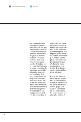 84
desempleo son lógica-
mente importantes, y
es fácil que los proble-
mas de discriminación
queden relegados a un
segundo plano frente a
las políticas económicas
y de empleo a corto
plazo o las decisiones
presupuestarias que
afectan a las institu-
ciones activas en el
ámbito de la discrimi-
nación, tanto públicas
como privadas.
En muchos países en
desarrollo, los progra-
mas de transferencias
que están destinados a
los pobres les propor-
cionan apoyo a los
ingresos a condición
de que escolaricen a
los hijos y acudan con
ellos a los centros de
han observado hasta
el momento parecen
contradictorias. Lo que
está claro es que las so-
luciones institucionales,
como los mecanismos
de igualdad de remu-
neración, son útiles
al menos para aque-
llas personas cuyos
puestos de trabajo no
se encuentran bajo una
amenaza inmediata. En
ocasiones, las medidas
adoptadas para miti-
gar los efectos de la
crisis, en particular los
programas de auste-
ridad, han provocado
indirecta e inopinada-
mente un aumento de
la discriminación contra
determinados grupos
de trabajadores. Las
preocupaciones relati-
vas al crecimiento y el
/camaradecomerciodequito @CCQuito
 
