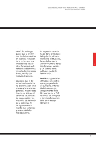 85
salud. Sin embargo,
puede que la efectivi-
dad de dichas medidas
en cuanto a reducción
de la pobreza se vea
limitada si se obvian
otros factores de vul-
nerabilidad económica,
como la discriminación
étnica, racial y por
motivos de género.
Es preciso que el de-
recho fundamental de
no discriminación en el
empleo y la ocupación
para toda mujer y todo
hombre se sitúe en el
centro de las políticas
de recuperación y las
iniciativas de reducción
de la pobreza a fin
de lograr un creci-
miento más sostenible
y unas sociedades
más equitativas.
La respuesta correcta
ha de darse a través de
la legislación, el forta-
lecimiento institucional,
la sensibilización, la
acción voluntaria de los
interlocutores sociales
y un cambio de las
actitudes mediante
la educación.
Fuente: La igualdad en
el trabajo: un objetivo
que sigue pendiente
de cumplirse. Informe
Global con arreglo
al seguimiento de la
Declaración de la OIT
relativa a los principios
y derechos fundamen-
tales en el trabajo,
OIT 2011
5
CONSENSO ECUADOR: ONCE PROPUESTAS PARA EL DEBATE
Reformas para defender el empleo
 