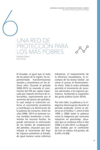 El Ecuador, al igual que el resto
de los países de la región, ha ex-
perimentado transformaciones
sociales y económicas en los úl-
timos años. Durante el período
2000-2014 se reanuda el creci-
miento del PIB per cápita impul-
sado por mejores términos de in-
tercambio, especialmente por el
aumento del precio del petróleo,
lo cual redujo la restricción ex-
terna al crecimiento económico
y contribuyó a la disminución de
la pobreza de consumo. Entre los
años 2006 -2014 se tomaron va-
rias medidas tendientes a incre-
mentar los recursos fiscales. Se
puede mencionar la eliminación
de los fondos de estabilización
del petróleo, situación que con-
tribuyó al incremento del flujo
de ingresos petroleros al Estado,
de igual manera varias reformas
CONSENSO ECUADOR: ONCE PROPUESTAS PARA EL DEBATE
Una Red de Protección para los más Pobres
87
6UNA RED DE
PROTECCIÓN PARA
LOS MÁS POBRES
Daniela Oleas
Economista
tributarias, el mejoramiento de
la eficiencia recaudatoria, la re-
compra de los bonos Global así
como el acceso al financiamien-
to chino. Todo lo antes señalado
permitió el incremento de recur-
sos adicionales a los ingresos pe-
troleros, facilitando la expansión
del gasto público (León 2016).
Por otro lado, la pobreza y la in-
digencia disminuyeron durante el
período analizado. Como se ob-
serva en el Gráfico 1, entre el año
1998 y 2006 tanto la pobreza
como la indigencia por consumo
redujeron en porcentaje, situa-
ción que se continúa entre el año
2006 y el año 2014. La desigual-
dad medida por el coeficiente
de Gini se reduce 3,8 puntos, de
0,445 a 0,408.
 