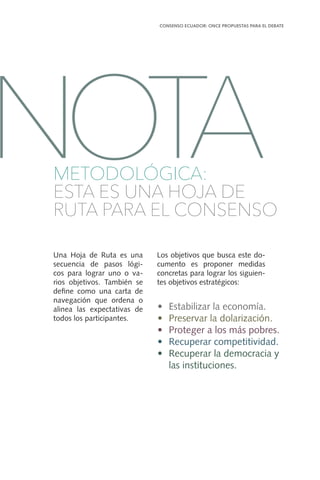 Una Hoja de Ruta es una
secuencia de pasos lógi-
cos para lograr uno o va-
rios objetivos. También se
define como una carta de
navegación que ordena o
alinea las expectativas de
todos los participantes.
Los objetivos que busca este do-
cumento es proponer medidas
concretas para lograr los siguien-
tes objetivos estratégicos:
•	 Estabilizar la economía.
•	 Preservar la dolarización.
•	 Proteger a los más pobres.
•	 Recuperar competitividad.
•	 Recuperar la democracia y
las instituciones.
CONSENSO ECUADOR: ONCE PROPUESTAS PARA EL DEBATE
9
METODOLÓGICA:
ESTA ES UNA HOJA DE
RUTA PARA EL CONSENSO
NOTA
 