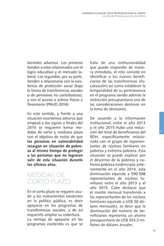 91
bientales adversos. Los primeros
tienden a estar relacionados con el
logro educativo y el mercado la-
boral. Los segundos, por su parte,
tienden a relacionarse con la exis-
tencia de protección social (bajo
la forma de transferencias sociales
o de pensiones no contributivas),
y con el acceso a activos físicos y
financieros (PNUD 2016).
En este sentido, y frente a una
situación económica adversa que
empezó a dar signos a finales del
2015 se requieren tomar me-
didas de corto y mediano plazo
con el objetivo de evitar de que
las personas en vulnerabilidad
recaigan en situación de pobre-
za al mismo tiempo de proteger
a las personas que no lograron
salir de esta situación durante
los últimos años.
MEDIDAS DE
CORTO PLAZO
En el corto plazo se requiere acu-
dir a los instrumentos existentes
en la política pública, es decir
apoyarse en los programas de
transferencias sociales, y de así
requerirlo ampliar su cobertura.
La ventaja de apoyarse en los
programas existentes es que se
trata de una institucionalidad
que puede responder de mane-
ra inmediata, el reto consiste en
identificar a los nuevos benefi-
ciarios de las transferencias (fo-
calización) así como establecer la
temporalidad de su permanencia
en el programa siendo además la
restricción presupuestaria una de
las consideraciones decisivas en
la toma de decisiones.
De acuerdo a la información
institucional, entre el año 2013
y el año 2015 hubo una reduc-
ción del total de beneficiarios del
BDH, específicamente relacio-
nada con el grupo de represen-
tantes de núcleos familiares en
pobreza y extrema pobreza. Esta
situación se puede explicar por
el descenso de la pobreza y ex-
trema pobreza evidenciada ante-
riormente en el año 2014, esta
disminución equivale a 590.508
representantes de núcleos fa-
miliares entre el año 2013 y el
año 2015. Cabe destacar que
el monto mensual transferido a
los representantes de los núcleos
familiares equivale a US$ 50 dó-
lares mensuales, es decir que la
disminución del número de be-
neficiarios representa un ahorro
presupuestario de US$ 354,3 mi-
llones de dólares anuales.
CONSENSO ECUADOR: ONCE PROPUESTAS PARA EL DEBATE
Una Red de Protección para los más Pobres
6
 