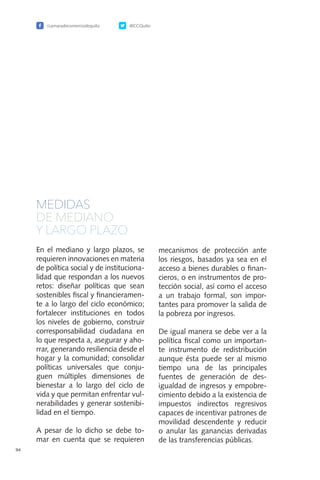 /camaradecomerciodequito @CCQuito
94
MEDIDAS
DE MEDIANO
Y LARGO PLAZO
En el mediano y largo plazos, se
requieren innovaciones en materia
de política social y de instituciona-
lidad que respondan a los nuevos
retos: diseñar políticas que sean
sostenibles fiscal y financieramen-
te a lo largo del ciclo económico;
fortalecer instituciones en todos
los niveles de gobierno, construir
corresponsabilidad ciudadana en
lo que respecta a, asegurar y aho-
rrar, generando resiliencia desde el
hogar y la comunidad; consolidar
políticas universales que conju-
guen múltiples dimensiones de
bienestar a lo largo del ciclo de
vida y que permitan enfrentar vul-
nerabilidades y generar sostenibi-
lidad en el tiempo.
A pesar de lo dicho se debe to-
mar en cuenta que se requieren
mecanismos de protección ante
los riesgos, basados ya sea en el
acceso a bienes durables o finan-
cieros, o en instrumentos de pro-
tección social, así como el acceso
a un trabajo formal, son impor-
tantes para promover la salida de
la pobreza por ingresos.
De igual manera se debe ver a la
política fiscal como un importan-
te instrumento de redistribución
aunque ésta puede ser al mismo
tiempo una de las principales
fuentes de generación de des-
igualdad de ingresos y empobre-
cimiento debido a la existencia de
impuestos indirectos regresivos
capaces de incentivar patrones de
movilidad descendente y reducir
o anular las ganancias derivadas
de las transferencias públicas.
 
