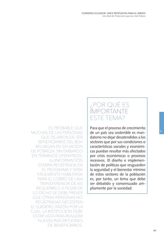 95
¿POR QUÉ ES
IMPORTANTE
ESTE TEMA?
Para que el proceso de crecimiento
de un país sea sostenible es man-
datorio no dejar desatendidos a los
sectores que por sus condiciones o
características sociales y económi-
cas puedan resultar más afectados
por crisis económicas o procesos
recesivos. El diseño e implemen-
tación de políticas que resguarden
la seguridad y el bienestar mínimo
de estos sectores de la población
es, por tanto, un tema que debe
ser debatido y consensuado am-
pliamente por la sociedad.
ES PROBABLE QUE
MUCHAS DE LAS PERSONAS
QUE DEJARON DE SER
BENEFICIARIAS DEL BDH
RECAIGAN EN SITUACIÓN
DE POBREZA, SIN EMBARGO
EN TÉRMINOS OPERATIVOS,
SU INFORMACIÓN
ESTARÍA REGISTRADA EN
EL PROGRAMA Y SERÍA
FÁCILMENTE HABILITADA
PARA EL COBRO DE UNA
TRANSFERENCIA DE ASÍ
REQUERIRLO. A PESAR DE
LO DICHO SE DEBE PREVER
QUE OTRAS PERSONAS NO
REGISTRADAS NECESITEN
EL SUBSIDIO, RAZÓN POR LA
CUAL, LA INSTITUCIÓN DEBE
ESTAR LISTA PARA REALIZAR
NUEVAS INSCRIPCIONES
DE BENEFICIARIOS.
CONSENSO ECUADOR: ONCE PROPUESTAS PARA EL DEBATE
Una Red de Protección para los más Pobres
6
 