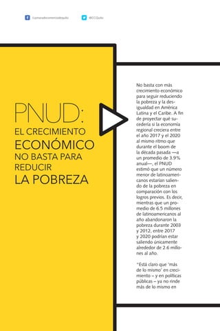 96
No basta con más
crecimiento económico
para seguir reduciendo
la pobreza y la des-
igualdad en América
Latina y el Caribe. A fin
de proyectar qué su-
cedería si la economía
regional creciera entre
el año 2017 y el 2020
al mismo ritmo que
durante el boom de
la década pasada —a
un promedio de 3.9%
anual—, el PNUD
estimó que un número
menor de latinoameri-
canos estarían salien-
do de la pobreza en
comparación con los
logros previos. Es decir,
mientras que un pro-
medio de 6.5 millones
de latinoamericanos al
año abandonaron la
pobreza durante 2003
y 2012, entre 2017
y 2020 podrían estar
saliendo únicamente
alrededor de 2.6 millo-
nes al año.
“Está claro que ‘más
de lo mismo’ en creci-
miento – y en políticas
públicas – ya no rinde
más de lo mismo en
PNUD:
/camaradecomerciodequito @CCQuito
EL CRECIMIENTO
ECONÓMICO
NO BASTA PARA
REDUCIR
LA POBREZA
 
