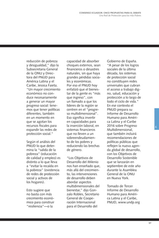 97
reducción de pobreza
y desigualdad,” dijo la
Subsecretaria General
de la ONU y Direc-
tora del PNUD para
América Latina y el
Caribe, Jessica Faieta.
“Un mayor crecimiento
económico no con-
duce necesariamente
a generar un mayor
progreso social: tene-
mos que tener políticas
diferentes, también
en un momento en
que se agotan los
recursos fiscales para
expandir las redes de
protección social.”
Según el análisis del
PNUD lo que deter-
mina la “salida de la
pobreza” (educación
de calidad y empleo) es
distinto a lo que lleva
a “evitar la recaída en
la pobreza” (existencia
de redes de protección
social y activos de
los hogares).
Esto sugiere que
no basta con más
crecimiento econó-
mico para construir
“resiliencia”—o la
capacidad de absorber
choques externos, sean
financieros o desastres
naturales, sin que haya
grandes pérdidas socia-
les y económicas.
Por eso el PNUD hoy
enfatizó que el bienes-
tar de la gente es “más
que ingreso”, con
un llamado a que los
líderes de la región se
centren en el “progre-
so multidimensional”.
Eso significa invertir
en capacidades para
la inserción laboral, en
sistemas financieros
que no lleven a un
sobreendeudamien-
to de los pobres y
reduciendo las brechas
de género.
“Los Objetivos de
Desarrollo del Milenio
nos han enseñado que,
más allá del crecimien-
to, las intervenciones
de desarrollo deben
abordar aspectos
multidimensionales del
bienestar,” dijo Gon-
zalo Robles, Secretario
General de Coope-
ración Internacional
para el Desarrollo del
Gobierno de España.
“A pesar de los logros
sociales de la última
década, los sistemas
de protección social
no constituyen redes
universales que cubran
el acceso a trabajo dig-
no, salud, educación y
protección a lo largo de
todo el ciclo de vida.”
En ese contexto el
PNUD prepara su
Informe de Desarrollo
Humano para Améri-
ca Latina y el Caribe
2016 sobre Progreso
Multidimensional,
que también incluirá
recomendaciones de
políticas públicas que
reflejen la nueva agen-
da global de desarrollo,
con los Objetivos de
Desarrollo Sostenible
que se lanzarán en
septiembre de este año
durante la Asamblea
General de la ONU
en Nueva York.
Tomado de Tercer
Informe de Desarrollo
Humano para Améri-
ca Latina y el Caribe,
PNUD, www.undp.org
CONSENSO ECUADOR: ONCE PROPUESTAS PARA EL DEBATE
Una Red de Protección para los más Pobres
6
 