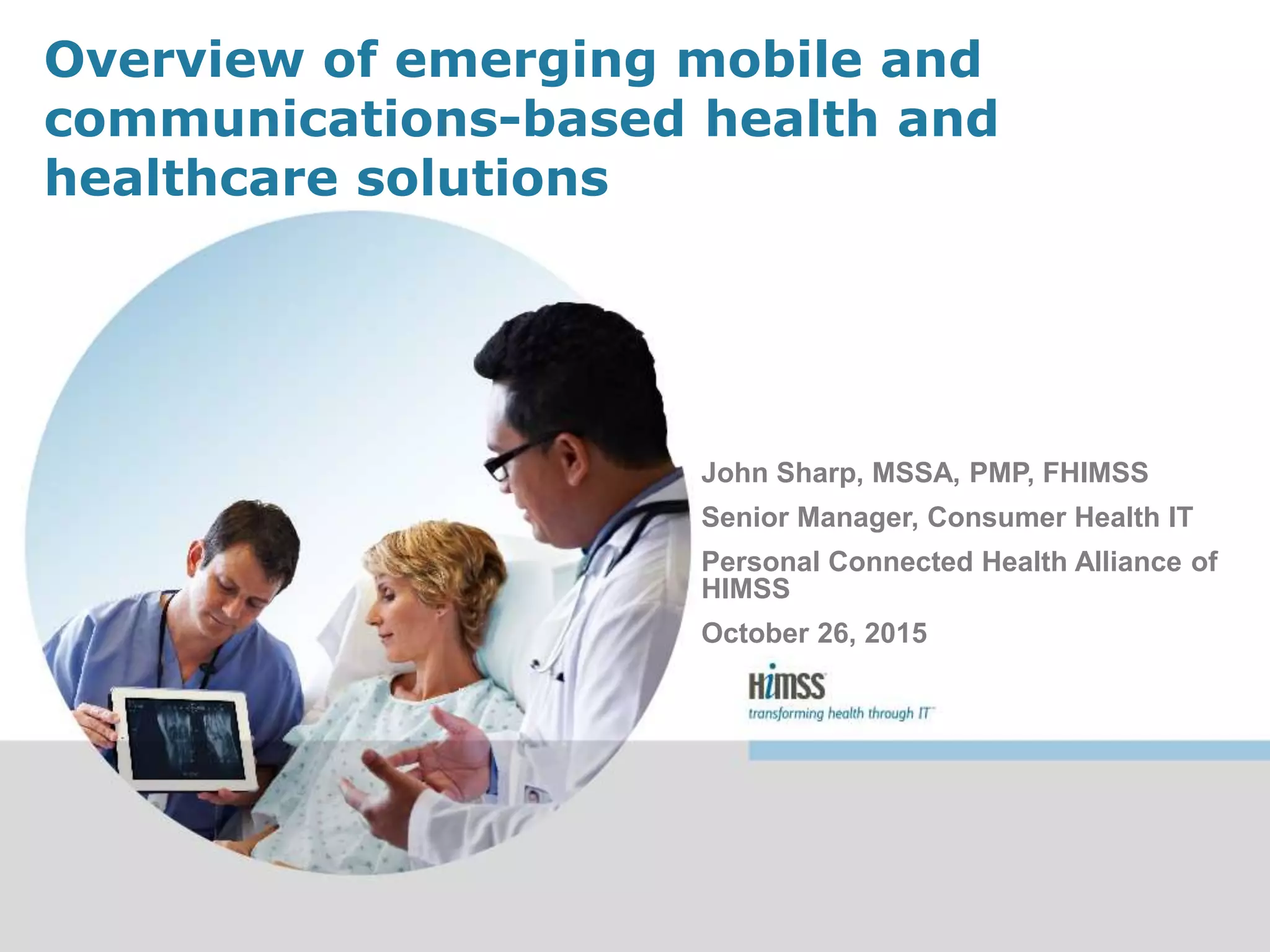 Overview of emerging mobile and
communications-based health and
healthcare solutions
John Sharp, MSSA, PMP, FHIMSS
Senior Manager, Consumer Health IT
Personal Connected Health Alliance of
HIMSS
October 26, 2015