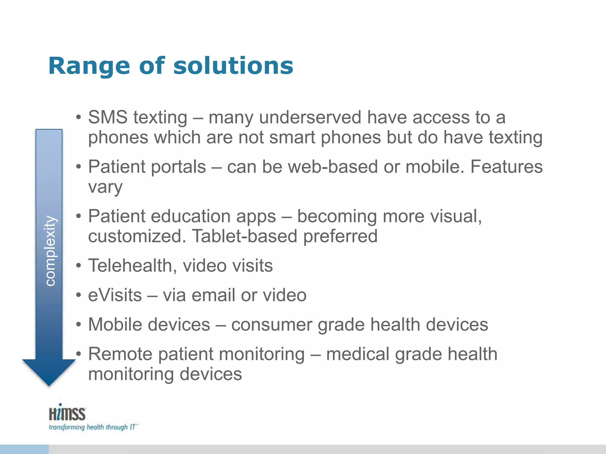 Range of solutions
• SMS texting – many underserved have access to a
phones which are not smart phones but do have texting
• Patient portals – can be web-based or mobile. Features
vary
• Patient education apps – becoming more visual,
customized. Tablet-based preferred
• Telehealth, video visits
• eVisits – via email or video
• Mobile devices – consumer grade health devices
• Remote patient monitoring – medical grade health
monitoring devices
complexity