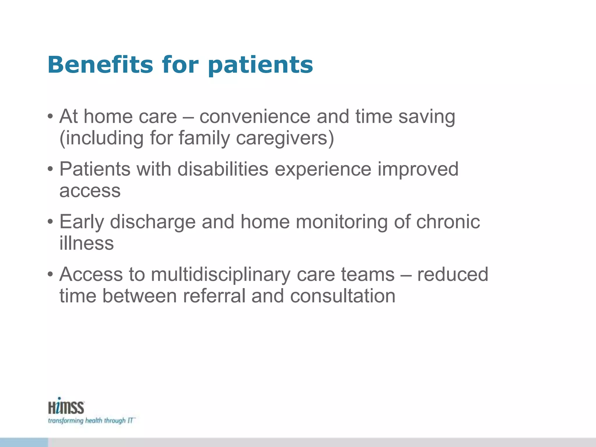 Benefits for patients
• At home care – convenience and time saving
(including for family caregivers)
• Patients with disabilities experience improved
access
• Early discharge and home monitoring of chronic
illness
• Access to multidisciplinary care teams – reduced
time between referral and consultation