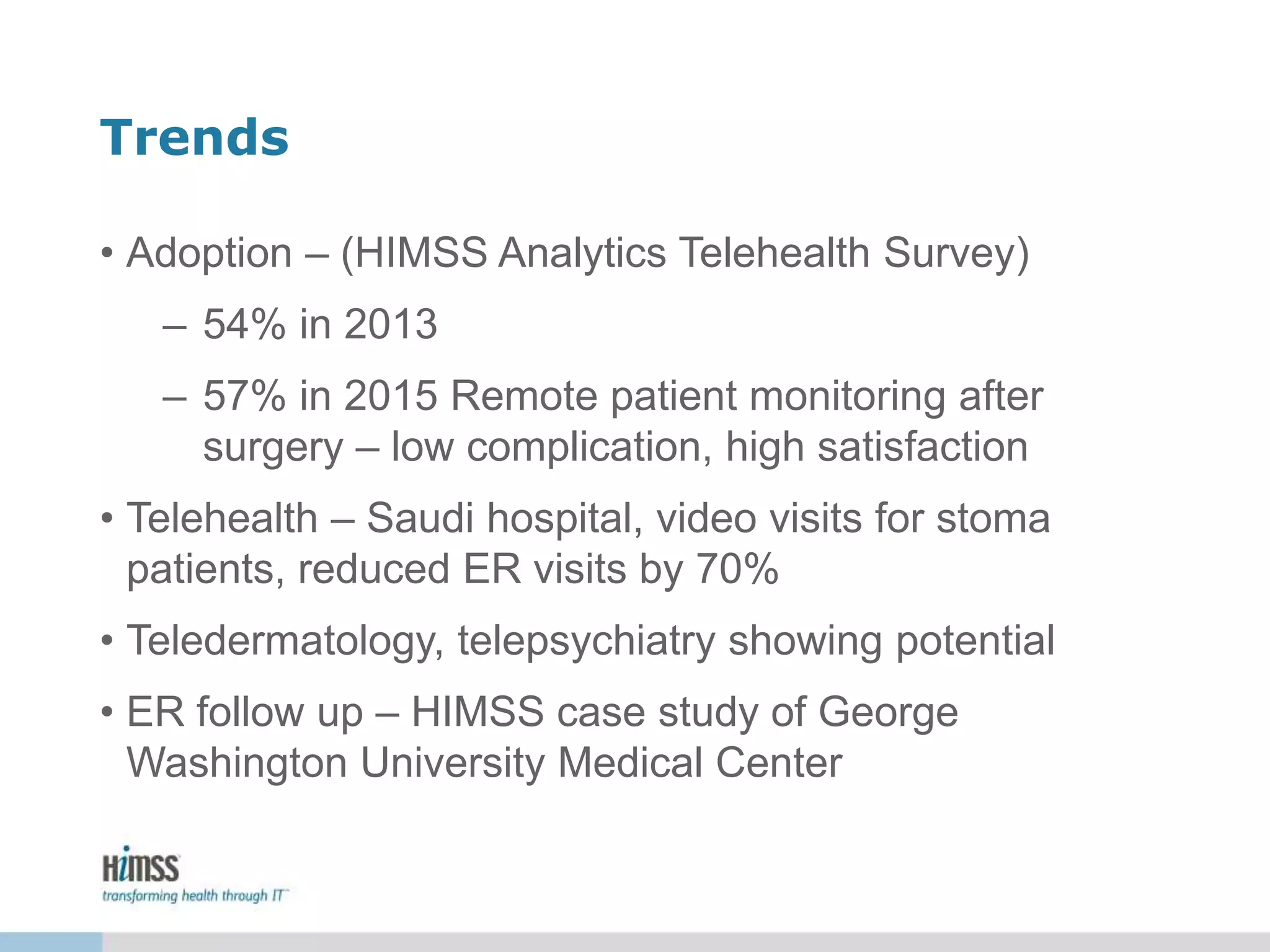 Trends
• Adoption – (HIMSS Analytics Telehealth Survey)
– 54% in 2013
– 57% in 2015 Remote patient monitoring after
surgery – low complication, high satisfaction
• Telehealth – Saudi hospital, video visits for stoma
patients, reduced ER visits by 70%
• Teledermatology, telepsychiatry showing potential
• ER follow up – HIMSS case study of George
Washington University Medical Center