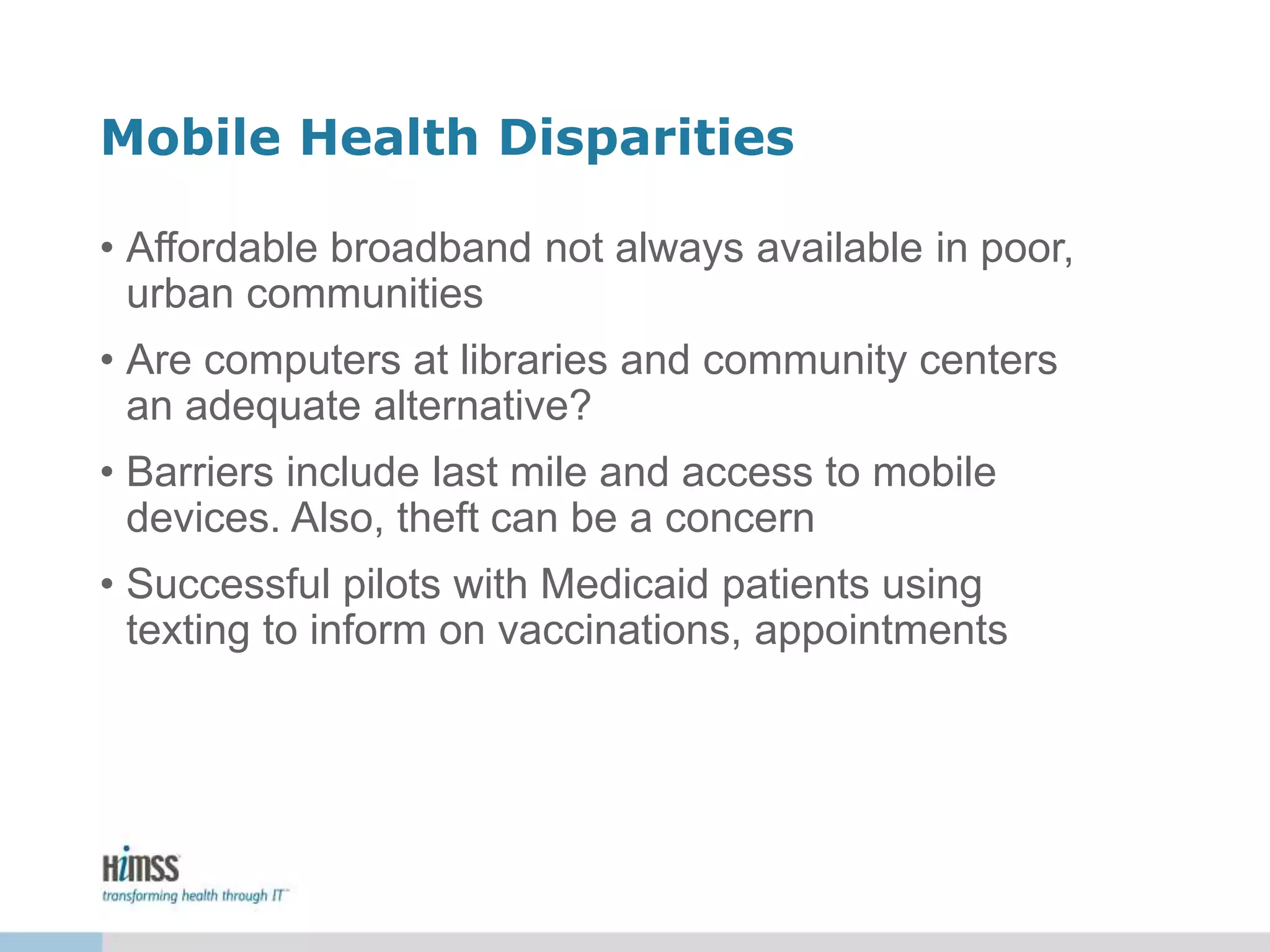 Mobile Health Disparities
• Affordable broadband not always available in poor,
urban communities
• Are computers at libraries and community centers
an adequate alternative?
• Barriers include last mile and access to mobile
devices. Also, theft can be a concern
• Successful pilots with Medicaid patients using
texting to inform on vaccinations, appointments