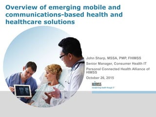 Overview of emerging mobile and
communications-based health and
healthcare solutions
John Sharp, MSSA, PMP, FHIMSS
Senior Manager, Consumer Health IT
Personal Connected Health Alliance of
HIMSS
October 26, 2015
 