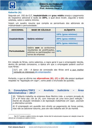 Prof. Antonio Daud Jr www.estrategiaconcursos.com.br 2 de 3
DIREITO DO TRABALHO
Questões comentadas
Prof. Antonio Daud Jr
Gabarito (A)
Segundo art. 192 da CLT, insalubridade em grau médio enseja o pagamento
do respectivo adicional à razão de 20%, o qual deve incidir, segundo o texto
celetista, sobre o salário mínimo.
Vejam um quadro resumo que compila os percentuais dos adicionais de
insalubridade e periculosidade:
ADICIONAL BASE DE CÁLCULO ALÍQUOTA
Insalubridade Salário mínimo1
10% (grau mínimo)
20% (grau médio)
40% (grau máximo)
Periculosidade
Salário sem os acréscimos
resultantes de gratificações,
prêmios ou participações nos
lucros da empresa
30%
Em relação às férias, como sabemos, a regra geral é que o empregador decida,
dentro do período concessivo, a época em que o empregado poderá usufruir
suas férias:
CLT, art. 136 - A época da concessão das férias será a que melhor
consulte os interesses do empregador.
Portanto, o que se afirma nas alternativas (B), (C) e (D) não possui qualquer
respaldo na “legislação em vigor”, como pede o enunciado da questão.
2. Consulplan/TRF2 – Analista Judiciário – Área
Administrativa – 2017
50. “Gilberto trabalha na empresa Rosa Martins Ltda. e cumpre jornada de
2ª a 6ª feira das 15h às 2h, com intervalo de uma hora para refeição.”
Diante da situação retratada e da legislação trabalhista em vigor, assinale
a alternativa correta.
A) O empregado em questão tem direito ao pagamento de horas extras,
mas não ao adicional noturno, pois ele não trabalha até 5h da manhã.
1 Na CLT consta o salário mínimo da região. Ainda não foi solucionado impasse em relação à base de
cálculo ser vinculada ao salário mínimo.
 