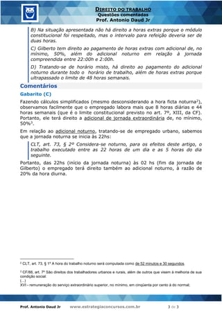 Prof. Antonio Daud Jr www.estrategiaconcursos.com.br 3 de 3
DIREITO DO TRABALHO
Questões comentadas
Prof. Antonio Daud Jr
B) Na situação apresentada não há direito a horas extras porque o módulo
constitucional foi respeitado, mas o intervalo para refeição deveria ser de
duas horas.
C) Gilberto tem direito ao pagamento de horas extras com adicional de, no
mínimo, 50%, além do adicional noturno em relação à jornada
compreendida entre 22:00h e 2:00h.
D) Tratando-se de horário misto, há direito ao pagamento do adicional
noturno durante todo o horário de trabalho, além de horas extras porque
ultrapassado o limite de 48 horas semanais.
Comentários
Gabarito (C)
Fazendo cálculos simplificados (mesmo desconsiderando a hora ficta noturna2),
observamos facilmente que o empregado labora mais que 8 horas diárias e 44
horas semanais (que é o limite constitucional previsto no art. 7º, XIII, da CF).
Portanto, ele terá direito a adicional de jornada extraordinária de, no mínimo,
50%3.
Em relação ao adicional noturno, tratando-se de empregado urbano, sabemos
que a jornada noturna se inicia às 22hs:
CLT, art. 73, § 2º Considera-se noturno, para os efeitos deste artigo, o
trabalho executado entre as 22 horas de um dia e as 5 horas do dia
seguinte.
Portanto, das 22hs (início da jornada noturna) às 02 hs (fim da jornada de
Gilberto) o empregado terá direito também ao adicional noturno, à razão de
20% da hora diurna.
2 CLT, art. 73, § 1º A hora do trabalho noturno será computada como de 52 minutos e 30 segundos.
3 CF/88, art. 7º São direitos dos trabalhadores urbanos e rurais, além de outros que visem à melhoria de sua
condição social:
(...)
XVI - remuneração do serviço extraordinário superior, no mínimo, em cinqüenta por cento à do normal;
 
