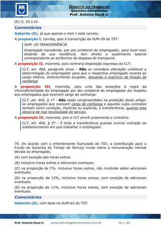 Prof. Antonio Daud Jr www.estrategiaconcursos.com.br 10 de 23
DIREITO DO TRABALHO
Questões comentadas
Prof. Antonio Daud Jr
(E) II, III e IV.
Comentários
Gabarito (D), já que apenas o item I está correto.
A proposição I, correta, pois é transcrição da SUM-29 do TST:
SUM -29 TRANSFERÊNCIA
Empregado transferido, por ato unilateral do empregador, para local mais
distante de sua residência, tem direito a suplemento salarial
correspondente ao acréscimo da despesa de transporte.
A proposição II, incorreta, pois contraria disposição expressa da CLT:
CLT, art. 468, parágrafo único - Não se considera alteração unilateral a
determinação do empregador para que o respectivo empregado reverta ao
cargo efetivo, anteriormente ocupado, deixando o exercício de função de
confiança.
A proposição III, incorreta, pois uma das exceções à regra da
intransferibilidade do empregado por ato unilateral do empregador diz respeito
aos empregados que exercem cargo de confiança:
CLT, art. 469, § 1º - Não estão compreendidos na proibição deste artigo:
os empregados que exerçam cargo de confiança e aqueles cujos contratos
tenham como condição, implícita ou explícita, a transferência, quando esta
decorra de real necessidade de serviço.
A proposição IV, incorreta, pois a CLT prevê justamente o contrário:
CLT, art. 469, § 2º - É licita a transferência quando ocorrer extinção do
estabelecimento em que trabalhar o empregado.
70. De acordo com o entendimento Sumulado do TST, a contribuição para o
Fundo de Garantia do Tempo de Serviço incide sobre a remuneração mensal
devida ao empregado,
(A) com exceção das horas extras.
(B) inclusive horas extras e adicionais eventuais.
(C) na proporção de 7%, inclusive horas extras, não incidindo sobre adicionais
eventuais.
(D) na proporção de 12%, inclusive horas extras, com exceção de adicionais
eventuais.
(E) na proporção de 11%, inclusive horas extras, com exceção de adicionais
eventuais.
Comentários
Gabarito (B), com base na SUM-63 do TST:
 