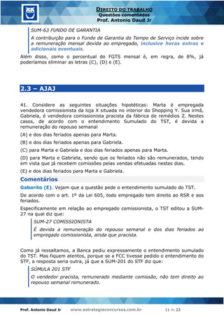 Prof. Antonio Daud Jr www.estrategiaconcursos.com.br 11 de 23
DIREITO DO TRABALHO
Questões comentadas
Prof. Antonio Daud Jr
SUM-63 FUNDO DE GARANTIA
A contribuição para o Fundo de Garantia do Tempo de Serviço incide sobre
a remuneração mensal devida ao empregado, inclusive horas extras e
adicionais eventuais.
Além disso, como o percentual do FGTS mensal é, em regra, de 8%, já
poderíamos eliminar as letras (C), (D) e (E).
2.3 – AJAJ
41. Considere as seguintes situações hipotéticas: Marta é empregada
vendedora comissionista da loja X situada no interior do Shopping Y. Sua irmã,
Gabriela, é vendedora comissionista pracista da fábrica de remédios Z. Nestes
casos, de acordo com o entendimento Sumulado do TST, é devida a
remuneração do repouso semanal
(A) e dos dias feriados apenas para Marta.
(B) e dos dias feriados apenas para Gabriela.
(C) para Marta e Gabriela e dos dias feriados apenas para Marta.
(D) para Marta e Gabriela, sendo que os feriados não são remunerados, tendo
em vista que já recebem comissões pelas vendas efetuadas nestes dias.
(E) e dos dias feriados para Marta e Gabriela.
Comentários
Gabarito (E). Vejam que a questão pede o entendimento sumulado do TST.
De acordo com o art. 1º da Lei 605, todo empregado tem direito ao RSR e aos
feriados.
Especificamente em relação ao empregado comissionista, o TST editou a SUM-
27 na qual diz que:
SUM-27 COMISSIONISTA
É devida a remuneração do repouso semanal e dos dias feriados ao
empregado comissionista, ainda que pracista.
Como já ressaltamos, a Banca pediu expressamente o entendimento sumulado
do TST. Mas fiquem atentos, porque se a FCC tivesse pedido o entendimento do
STF, a resposta seria outra, já que a SUM-201 do STF diz que:
SÚMULA 201 STF
O vendedor pracista, remunerado mediante comissão, não tem direito ao
repouso semanal remunerado.
 