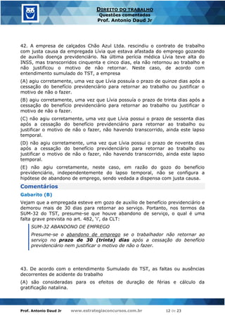 Prof. Antonio Daud Jr www.estrategiaconcursos.com.br 12 de 23
DIREITO DO TRABALHO
Questões comentadas
Prof. Antonio Daud Jr
42. A empresa de calçados Chão Azul Ltda. rescindiu o contrato de trabalho
com justa causa da empregada Lívia que estava afastada do emprego gozando
de auxílio doença previdenciário. Na última perícia médica Lívia teve alta do
INSS, mas transcorridos cinquenta e cinco dias, ela não retornou ao trabalho e
não justificou o motivo de não retornar. Neste caso, de acordo com
entendimento sumulado do TST, a empresa
(A) agiu corretamente, uma vez que Lívia possuía o prazo de quinze dias após a
cessação do benefício previdenciário para retornar ao trabalho ou justificar o
motivo de não o fazer.
(B) agiu corretamente, uma vez que Lívia possuía o prazo de trinta dias após a
cessação do benefício previdenciário para retornar ao trabalho ou justificar o
motivo de não o fazer.
(C) não agiu corretamente, uma vez que Lívia possui o prazo de sessenta dias
após a cessação do benefício previdenciário para retornar ao trabalho ou
justificar o motivo de não o fazer, não havendo transcorrido, ainda este lapso
temporal.
(D) não agiu corretamente, uma vez que Lívia possui o prazo de noventa dias
após a cessação do benefício previdenciário para retornar ao trabalho ou
justificar o motivo de não o fazer, não havendo transcorrido, ainda este lapso
temporal.
(E) não agiu corretamente, neste caso, em razão do gozo do benefício
previdenciário, independentemente do lapso temporal, não se configura a
hipótese de abandono de emprego, sendo vedada a dispensa com justa causa.
Comentários
Gabarito (B)
Vejam que a empregada esteve em gozo de auxílio de benefício previdenciário e
demorou mais de 30 dias para retornar ao serviço. Portanto, nos termos da
SUM-32 do TST, presume-se que houve abandono de serviço, o qual é uma
falta grave prevista no art. 482, ‘i’, da CLT:
SUM-32 ABANDONO DE EMPREGO
Presume-se o abandono de emprego se o trabalhador não retornar ao
serviço no prazo de 30 (trinta) dias após a cessação do benefício
previdenciário nem justificar o motivo de não o fazer.
43. De acordo com o entendimento Sumulado do TST, as faltas ou ausências
decorrentes de acidente do trabalho
(A) são consideradas para os efeitos de duração de férias e cálculo da
gratificação natalina.
 