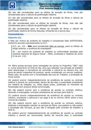 Prof. Antonio Daud Jr www.estrategiaconcursos.com.br 13 de 23
DIREITO DO TRABALHO
Questões comentadas
Prof. Antonio Daud Jr
(B) não são consideradas para os efeitos de duração de férias, mas são
consideradas para o cálculo da gratificação natalina.
(C) não são consideradas para os efeitos de duração de férias e cálculo da
gratificação natalina.
(D) são consideradas para os efeitos de duração de férias, mas não são
consideradas para o cálculo da gratificação natalina.
(E) são consideradas para os efeitos de duração de férias e cálculo da
gratificação natalina de forma reduzida, limitando-se a quinze dias.
Comentários
Gabarito (C).
A falta por motivo de acidente do trabalho é considerada falta JUSTIFICADA,
conforme previsto expressamente na CLT:
CLT, art. 131 - Não será considerada falta ao serviço, para os efeitos do
artigo anterior, a ausência do empregado:
III - por motivo de acidente do trabalho ou enfermidade atestada pelo
Instituto Nacional do Seguro Social - INSS, excetuada a hipótese do inciso
IV do art. 133;
44. Mário presta serviços como entregador de carnes no Frigorífico “ABC” Ltda
e, numa sexta-feira no final do dia, teve que estender sua jornada de trabalho
para descarregar a mercadoria do caminhão e colocá-la na câmara fria, sob
pena de perda irreparável do produto, sendo considerado um serviço inadiável.
Neste caso, de acordo com a Consolidação das Leis do Trabalho, a prestação de
horas extras
(A) poderá ocorrer independentemente da existência de acordo ou contrato
coletivo e deverá ser comunicado, dentro de dez dias, à autoridade competente
em matéria de trabalho, ou, antes desse prazo, justificado no momento da
fiscalização sem prejuízo dessa comunicação.
(B) não poderá ocorrer sem a existência de acordo ou contrato coletivo,
devendo o empregador contratar prestadores de serviços para fazê-lo.
(C) poderá ocorrer independentemente da existência de acordo ou contrato
coletivo, entretanto o adicional a ser pago é de no mínimo 100% sobre a hora
normal de trabalho.
(D) não poderá ocorrer sem a existência de acordo ou contrato coletivo,
podendo o empregador solicitar os serviços de Mário, que poderá ou não aceitar
a prestação dos serviços, já que não é obrigada pelo contrato de trabalho a
fazê-lo.
(E) poderá ocorrer independentemente da existência de acordo ou contrato
coletivo e deverá ser comunicado, dentro de noventa dias, à autoridade
 