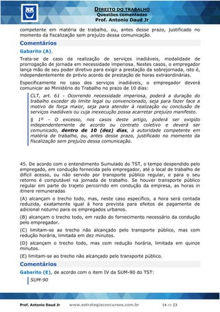 Prof. Antonio Daud Jr www.estrategiaconcursos.com.br 14 de 23
DIREITO DO TRABALHO
Questões comentadas
Prof. Antonio Daud Jr
competente em matéria de trabalho, ou, antes desse prazo, justificado no
momento da fiscalização sem prejuízo dessa comunicação.
Comentários
Gabarito (A).
Trata-se de caso da realização de serviços inadiáveis, modalidade de
prorrogação de jornada em necessidade imperiosa. Nestes casos, o empregador
lança mão de seu poder diretivo para exigir a prestação da sobrejornada, isto é,
independentemente de prévio acordo de prestação de horas extraordinárias.
Especificamente no caso dos serviços inadiáveis, o empregador deverá
comunicar ao Ministério do Trabalho no prazo de 10 dias:
CLT, art. 61 - Ocorrendo necessidade imperiosa, poderá a duração do
trabalho exceder do limite legal ou convencionado, seja para fazer face a
motivo de força maior, seja para atender à realização ou conclusão de
serviços inadiáveis ou cuja inexecução possa acarretar prejuízo manifesto.
§ 1º - O excesso, nos casos deste artigo, poderá ser exigido
independentemente de acordo ou contrato coletivo e deverá ser
comunicado, dentro de 10 (dez) dias, à autoridade competente em
matéria de trabalho, ou, antes desse prazo, justificado no momento da
fiscalização sem prejuízo dessa comunicação.
45. De acordo com o entendimento Sumulado do TST, o tempo despendido pelo
empregado, em condução fornecida pelo empregador, até o local de trabalho de
difícil acesso, ou não servido por transporte público regular, e para o seu
retorno é computável na jornada de trabalho. Se houver transporte público
regular em parte do trajeto percorrido em condução da empresa, as horas in
itinere remuneradas
(A) alcançam o trecho todo, mas, neste caso específico, a hora será contada
reduzida, exatamente igual à hora prevista para efeitos de pagamento de
adicional noturno para os empregados urbanos.
(B) alcançam o trecho todo, em razão do fornecimento necessário da condução
pelo empregador.
(C) limitam-se ao trecho não alcançado pelo transporte público, mas com
redução horária, limitada em dez minutos.
(D) alcançam o trecho todo, mas com redução horária, limitada em quinze
minutos.
(E) limitam-se ao trecho não alcançado pelo transporte público.
Comentários
Gabarito (E), de acordo com o item IV da SUM-90 do TST:
SUM-90
 