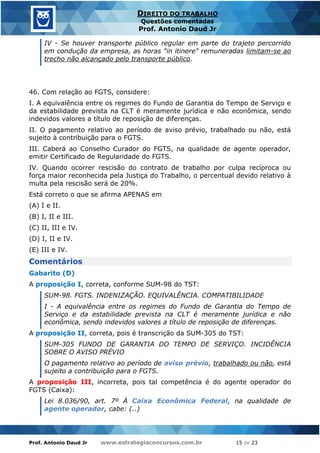 Prof. Antonio Daud Jr www.estrategiaconcursos.com.br 15 de 23
DIREITO DO TRABALHO
Questões comentadas
Prof. Antonio Daud Jr
IV - Se houver transporte público regular em parte do trajeto percorrido
em condução da empresa, as horas "in itinere" remuneradas limitam-se ao
trecho não alcançado pelo transporte público.
46. Com relação ao FGTS, considere:
I. A equivalência entre os regimes do Fundo de Garantia do Tempo de Serviço e
da estabilidade prevista na CLT é meramente jurídica e não econômica, sendo
indevidos valores a título de reposição de diferenças.
II. O pagamento relativo ao período de aviso prévio, trabalhado ou não, está
sujeito à contribuição para o FGTS.
III. Caberá ao Conselho Curador do FGTS, na qualidade de agente operador,
emitir Certificado de Regularidade do FGTS.
IV. Quando ocorrer rescisão do contrato de trabalho por culpa recíproca ou
força maior reconhecida pela Justiça do Trabalho, o percentual devido relativo à
multa pela rescisão será de 20%.
Está correto o que se afirma APENAS em
(A) I e II.
(B) I, II e III.
(C) II, III e IV.
(D) I, II e IV.
(E) III e IV.
Comentários
Gabarito (D)
A proposição I, correta, conforme SUM-98 do TST:
SUM-98. FGTS. INDENIZAÇÃO. EQUIVALÊNCIA. COMPATIBILIDADE
I - A equivalência entre os regimes do Fundo de Garantia do Tempo de
Serviço e da estabilidade prevista na CLT é meramente jurídica e não
econômica, sendo indevidos valores a título de reposição de diferenças.
A proposição II, correta, pois é transcrição da SUM-305 do TST:
SUM-305 FUNDO DE GARANTIA DO TEMPO DE SERVIÇO. INCIDÊNCIA
SOBRE O AVISO PRÉVIO
O pagamento relativo ao período de aviso prévio, trabalhado ou não, está
sujeito a contribuição para o FGTS.
A proposição III, incorreta, pois tal competência é do agente operador do
FGTS (Caixa):
Lei 8.036/90, art. 7º À Caixa Econômica Federal, na qualidade de
agente operador, cabe: (..)
 