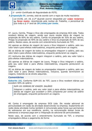 Prof. Antonio Daud Jr www.estrategiaconcursos.com.br 16 de 23
DIREITO DO TRABALHO
Questões comentadas
Prof. Antonio Daud Jr
V - emitir Certificado de Regularidade do FGTS;
A proposição IV, correta, está de acordo com a regra da multa rescisória:
Lei 8.036, art. 18, § 2º Quando ocorrer despedida por culpa recíproca
ou força maior, reconhecida pela Justiça do Trabalho, o percentual de
que trata o § 1º será de 20 (vinte) por cento.
47. Laura, Camila, Thiago e Diva são empregados da empresa ACA Ltda. Todos
recebem diárias de viagem, sendo que Laura recebe diária de viagem na
proporção de 60% de seu salário, Camila na proporção de 35% de seu salário,
Thiago na proporção de 40% de seu salário e Diva na proporção de 55% de seu
salário. Nestes casos, de acordo com entendimento Sumulado do TST,
(A) apenas as diárias de viagem de Laura e Diva integram o salário, pelo seu
valor total e para efeitos indenizatórios, enquanto perdurarem as viagens.
(B) as diárias de viagem de todos os empregados integram o salário, pelo seu
valor total e para efeitos indenizatórios, enquanto perdurarem as viagens.
(C) nenhuma das diárias de viagem integram o salário, pelo seu valor total e
para efeitos indenizatórios.
(D) apenas as diárias de viagem de Laura, Thiago e Diva integram o salário,
pelo seu valor total e para efeitos indenizatórios, enquanto perdurarem as
viagens.
(E) as diárias de viagem de todos os empregados integram o salário, pelo seu
valor total e para efeitos indenizatórios, inclusive, quando terminarem as
viagens, tratando-se de direito adquirido.
Comentários
Gabarito (A). Conforme SUM-101 do TST, Laura e Diva recebem diárias que
excedem 50% do salário:
SUM-101 DIÁRIAS DE VIAGEM. SALÁRIO
Integram o salário, pelo seu valor total e para efeitos indenizatórios, as
diárias de viagem que excedam a 50% (cinqüenta por cento) do salário
do empregado, enquanto perdurarem as viagens.
48. Carlos é empregado da empresa DCD Ltda. Ele recebe adicional de
periculosidade em razão da atividade desenvolvida na empresa. Exatamente em
razão desta atividade Carlos também é remunerado pelas horas que permanece
de sobreaviso em sua residência, porém, na remuneração destas horas de
sobreaviso a empresa paga sem a integração do adicional de periculosidade.
Neste caso, de acordo com o entendimento Sumulado do TST, a empresa
empregadora efetua o pagamento de forma
 