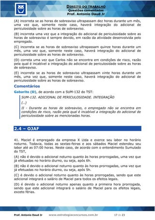 Prof. Antonio Daud Jr www.estrategiaconcursos.com.br 17 de 23
DIREITO DO TRABALHO
Questões comentadas
Prof. Antonio Daud Jr
(A) incorreta se as horas de sobreaviso ultrapassam dez horas durante um mês,
uma vez que, somente neste caso, haverá integração do adicional de
periculosidade sobre as horas de sobreaviso.
(B) incorreta uma vez que a integração do adicional de periculosidade sobre as
horas de sobreaviso é sempre devido, em razão da atividade desenvolvida pelo
empregado.
(C) incorreta se as horas de sobreaviso ultrapassam quinze horas durante um
mês, uma vez que, somente neste caso, haverá integração do adicional de
periculosidade sobre as horas de sobreaviso.
(D) correta uma vez que Carlos não se encontra em condições de risco, razão
pela qual é incabível a integração do adicional de periculosidade sobre as horas
de sobreaviso.
(E) incorreta se as horas de sobreaviso ultrapassam vinte horas durante um
mês, uma vez que, somente neste caso, haverá integração do adicional de
periculosidade sobre as horas de sobreaviso.
Comentários
Gabarito (D), de acordo com a SUM-132 do TST:
SUM-132. ADICIONAL DE PERICULOSIDADE. INTEGRAÇÃO
(..)
II - Durante as horas de sobreaviso, o empregado não se encontra em
condições de risco, razão pela qual é incabível a integração do adicional de
periculosidade sobre as mencionadas horas.
2.4 – OJAF
41. Maciel é empregado da empresa X Ltda e exerce seu labor no horário
noturno. Todavia, todas as sextas-feiras e aos sábados Maciel estendeu seu
labor até as 07:00 horas. Neste caso, de acordo com o entendimento Sumulado
do TST,
(A) não é devido o adicional noturno quanto às horas prorrogadas, uma vez que
já efetuadas no horário diurno, ou seja, após 6h.
(B) não é devido o adicional noturno quanto às horas prorrogadas, uma vez que
já efetuadas no horário diurno, ou seja, após 5h.
(C) é devido o adicional noturno quanto às horas prorrogadas, sendo que este
adicional integrará o salário de Maciel para todos os efeitos legais.
(D) é devido o adicional noturno apenas quanto a primeira hora prorrogada,
sendo que este adicional integrará o salário de Maciel para os efeitos legais,
exceto férias.
 