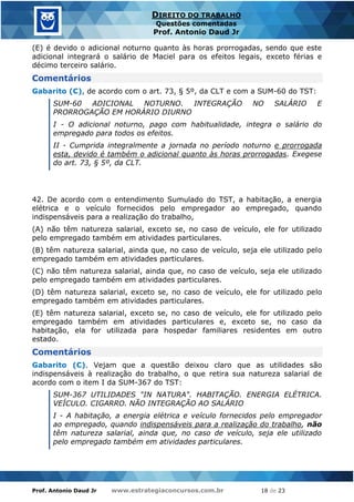 Prof. Antonio Daud Jr www.estrategiaconcursos.com.br 18 de 23
DIREITO DO TRABALHO
Questões comentadas
Prof. Antonio Daud Jr
(E) é devido o adicional noturno quanto às horas prorrogadas, sendo que este
adicional integrará o salário de Maciel para os efeitos legais, exceto férias e
décimo terceiro salário.
Comentários
Gabarito (C), de acordo com o art. 73, § 5º, da CLT e com a SUM-60 do TST:
SUM-60 ADICIONAL NOTURNO. INTEGRAÇÃO NO SALÁRIO E
PRORROGAÇÃO EM HORÁRIO DIURNO
I - O adicional noturno, pago com habitualidade, integra o salário do
empregado para todos os efeitos.
II - Cumprida integralmente a jornada no período noturno e prorrogada
esta, devido é também o adicional quanto às horas prorrogadas. Exegese
do art. 73, § 5º, da CLT.
42. De acordo com o entendimento Sumulado do TST, a habitação, a energia
elétrica e o veículo fornecidos pelo empregador ao empregado, quando
indispensáveis para a realização do trabalho,
(A) não têm natureza salarial, exceto se, no caso de veículo, ele for utilizado
pelo empregado também em atividades particulares.
(B) têm natureza salarial, ainda que, no caso de veículo, seja ele utilizado pelo
empregado também em atividades particulares.
(C) não têm natureza salarial, ainda que, no caso de veículo, seja ele utilizado
pelo empregado também em atividades particulares.
(D) têm natureza salarial, exceto se, no caso de veículo, ele for utilizado pelo
empregado também em atividades particulares.
(E) têm natureza salarial, exceto se, no caso de veículo, ele for utilizado pelo
empregado também em atividades particulares e, exceto se, no caso da
habitação, ela for utilizada para hospedar familiares residentes em outro
estado.
Comentários
Gabarito (C). Vejam que a questão deixou claro que as utilidades são
indispensáveis à realização do trabalho, o que retira sua natureza salarial de
acordo com o item I da SUM-367 do TST:
SUM-367 UTILIDADES "IN NATURA". HABITAÇÃO. ENERGIA ELÉTRICA.
VEÍCULO. CIGARRO. NÃO INTEGRAÇÃO AO SALÁRIO
I - A habitação, a energia elétrica e veículo fornecidos pelo empregador
ao empregado, quando indispensáveis para a realização do trabalho, não
têm natureza salarial, ainda que, no caso de veículo, seja ele utilizado
pelo empregado também em atividades particulares.
 