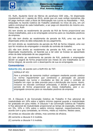 Prof. Antonio Daud Jr www.estrategiaconcursos.com.br 19 de 23
DIREITO DO TRABALHO
Questões comentadas
Prof. Antonio Daud Jr
43. Ruth, Ajudante Geral da fábrica de parafusos CDE Ltda., foi dispensada
injustamente em 1 agosto de 2016, sendo que em suas verbas rescisórias não
foi pago nenhum valor a título de Participação nos Lucros ou Resultados − PLR,
estipulado no Acordo Coletivo de Trabalho celebrado no início do ano, em um
salário contratual de cada trabalhador, a ser pago em dezembro do mesmo ano.
Neste caso, Ruth
(A) tem direito ao recebimento da parcela da PLR de forma proporcional aos
meses trabalhados, pois a ex-empregada concorreu para os resultados positivos
da empresa.
(B) não tem direito ao recebimento da parcela da PLR, uma vez que foi
dispensada antes da data estipulada de seu pagamento.
(C) tem direito ao recebimento da parcela da PLR de forma integral, uma vez
que foi iniciativa do empregador a rescisão do contrato de trabalho.
(D) não tem direito ao recebimento da parcela da PLR, uma vez que foi
dispensada injustamente, só fazendo jus a tal valor se tivesse se aposentado
antes da data estipulada de seu pagamento.
(E) tem direito ao recebimento da parcela da PLR, podendo o empregador
decidir se pagará de forma proporcional aos meses do ano trabalhados ou de
forma integral, de acordo com o desempenho de sua ex-empregada.
Comentários
Gabarito (A), de acordo com a SUM-451 do TST:
SÚMULA Nº 451
Fere o princípio da isonomia instituir vantagem mediante acordo coletivo
ou norma regulamentar que condiciona a percepção da parcela
participação nos lucros e resultados ao fato de estar o contrato de
trabalho em vigor na data prevista para a distribuição dos lucros. Assim,
inclusive na rescisão contratual antecipada, é devido o pagamento da
parcela de forma proporcional aos meses trabalhados, pois o ex-
empregado concorreu para os resultados positivos da empresa.
44. A Cláusula X da Convenção Coletiva de Trabalho H fixa adicional de
insalubridade em 10% sobre o salário mínimo regional quando a insalubridade
for graduada em grau médio. A Cláusula Y da Convenção Coletiva de Trabalho
G fixa adicional de insalubridade proporcional ao tempo de exposição, limitando
em 5%, 10% e 15% sobre o salário mínimo regional, respectivamente, de
acordo com o grau constatado, se mínimo, médio ou máximo. Nestes casos,
(A) ambas as cláusulas são válidas, mas carentes de eficácia.
(B) somente a cláusula X é inválida.
(C) somente a cláusula Y é inválida.
 