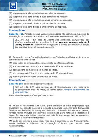 Prof. Antonio Daud Jr www.estrategiaconcursos.com.br 2 de 23
DIREITO DO TRABALHO
Questões comentadas
Prof. Antonio Daud Jr
(A) interrompido e ela terá direito a dez dias de repouso.
(B) suspenso e ela terá direito a duas semanas de repouso.
(C) interrompido e ela terá direito a duas semanas de repouso.
(D) suspenso e ela terá direito a quinze dias de repouso.
(E) suspenso e ela terá direito a uma semana de repouso.
Comentários
Gabarito (C). Percebe-se que Lucila sofreu aborto não criminoso, hipótese de
interrupção do contrato de trabalho de 2 semanas, conforme art. 395 da CLT:
CLT, art. 395 - Em caso de aborto não criminoso, comprovado por
atestado médico oficial, a mulher terá um repouso remunerado de 2
(duas) semanas, ficando-lhe assegurado o direito de retornar à função
que ocupava antes de seu afastamento.
47. De acordo com a Consolidação das Leis do Trabalho, as férias serão sempre
concedidas de uma só vez
(A) para todos os empregados, com exceção das férias coletivas.
(B) aos menores de 18 anos e aos maiores de 50 anos de idade.
(C) apenas para os maiores de 60 anos de idade.
(D) aos menores de 21 anos e aos maiores de 60 anos de idade.
(E) apenas para os maiores de 50 anos de idade.
Comentários
Gabarito (B), conforme dispositivo abaixo:
CLT, art. 134, § 2º - Aos menores de 18 (dezoito) anos e aos maiores de
50 (cinqüenta) anos de idade, as férias serão sempre concedidas de
uma só vez.
Muita atenção à palavra ‘sempre’ nas provas!
48. O bar e restaurante XXX Ltda., para benefício de seus empregados que
trabalham no período noturno e estando amparado somente pela Convenção
Coletiva de Trabalho da categoria, fraciona o intervalo intrajornada. Assim,
fornece trinta minutos de intervalo intrajornada para refeição e descanso e
depois fornece mais quinze minutos para ceia de seus respectivos empregados.
Neste caso, o intervalo intrajornada
(A) pode ser inferior a uma hora, mas não é permitido o seu fracionamento,
sendo inválida a cláusula de Convenção Coletiva que permitir este
fracionamento.
 