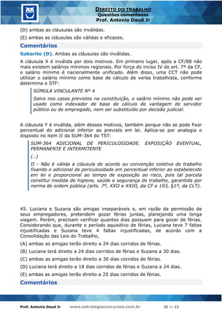 Prof. Antonio Daud Jr www.estrategiaconcursos.com.br 20 de 23
DIREITO DO TRABALHO
Questões comentadas
Prof. Antonio Daud Jr
(D) ambas as cláusulas são inválidas.
(E) ambas as cláusulas são válidas e eficazes.
Comentários
Gabarito (D). Ambas as cláusulas são inválidas.
A cláusula X é inválida por dois motivos. Em primeiro lugar, após a CF/88 não
mais existem salários mínimos regionais. Por força do inciso IV do art. 7º da CF,
o salário mínimo é nacionalmente unificado. Além disso, uma CCT não pode
utilizar o salário mínimo como base de cálculo de verba trabalhista, conforme
determina o STF:
SÚMULA VINCULANTE Nº 4
Salvo nos casos previstos na constituição, o salário mínimo não pode ser
usado como indexador de base de cálculo de vantagem de servidor
público ou de empregado, nem ser substituído por decisão judicial.
A cláusula Y é inválida, além desses motivos, também porque não se pode fixar
percentual do adicional inferior ao previsto em lei. Aplica-se por analogia o
disposto no item II da SUM-364 do TST:
SUM-364 ADICIONAL DE PERICULOSIDADE. EXPOSIÇÃO EVENTUAL,
PERMANENTE E INTERMITENTE
(..)
II - Não é válida a cláusula de acordo ou convenção coletiva de trabalho
fixando o adicional de periculosidade em percentual inferior ao estabelecido
em lei e proporcional ao tempo de exposição ao risco, pois tal parcela
constitui medida de higiene, saúde e segurança do trabalho, garantida por
norma de ordem pública (arts. 7º, XXII e XXIII, da CF e 193, §1º, da CLT).
45. Luciana e Suzana são amigas inseparáveis e, em razão da permissão de
seus empregadores, pretendem gozar férias juntas, planejando uma longa
viagem. Porém, precisam verificar quantos dias possuem para gozar de férias.
Considerando que, durante o período aquisitivo de férias, Luciana teve 7 faltas
injustificadas e Suzana teve 4 faltas injustificadas, de acordo com a
Consolidação das Leis do Trabalho,
(A) ambas as amigas terão direito a 24 dias corridos de férias.
(B) Luciana terá direito a 24 dias corridos de férias e Suzana a 30 dias.
(C) ambas as amigas terão direito a 30 dias corridos de férias.
(D) Luciana terá direito a 18 dias corridos de férias e Suzana a 24 dias.
(E) ambas as amigas terão direito a 25 dias corridos de férias.
Comentários
 
