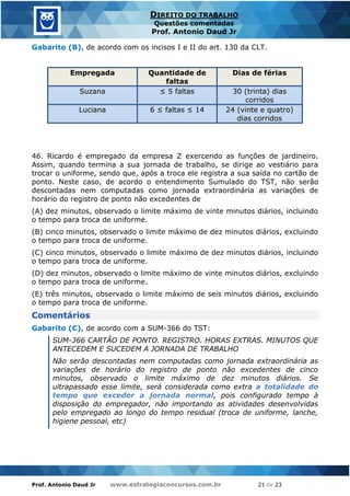 Prof. Antonio Daud Jr www.estrategiaconcursos.com.br 21 de 23
DIREITO DO TRABALHO
Questões comentadas
Prof. Antonio Daud Jr
Gabarito (B), de acordo com os incisos I e II do art. 130 da CLT.
Empregada Quantidade de
faltas
Dias de férias
Suzana ≤ 5 faltas 30 (trinta) dias
corridos
Luciana 6 ≤ faltas ≤ 14 24 (vinte e quatro)
dias corridos
46. Ricardo é empregado da empresa Z exercendo as funções de jardineiro.
Assim, quando termina a sua jornada de trabalho, se dirige ao vestiário para
trocar o uniforme, sendo que, após a troca ele registra a sua saída no cartão de
ponto. Neste caso, de acordo o entendimento Sumulado do TST, não serão
descontadas nem computadas como jornada extraordinária as variações de
horário do registro de ponto não excedentes de
(A) dez minutos, observado o limite máximo de vinte minutos diários, incluindo
o tempo para troca de uniforme.
(B) cinco minutos, observado o limite máximo de dez minutos diários, excluindo
o tempo para troca de uniforme.
(C) cinco minutos, observado o limite máximo de dez minutos diários, incluindo
o tempo para troca de uniforme.
(D) dez minutos, observado o limite máximo de vinte minutos diários, excluindo
o tempo para troca de uniforme.
(E) três minutos, observado o limite máximo de seis minutos diários, excluindo
o tempo para troca de uniforme.
Comentários
Gabarito (C), de acordo com a SUM-366 do TST:
SUM-366 CARTÃO DE PONTO. REGISTRO. HORAS EXTRAS. MINUTOS QUE
ANTECEDEM E SUCEDEM A JORNADA DE TRABALHO
Não serão descontadas nem computadas como jornada extraordinária as
variações de horário do registro de ponto não excedentes de cinco
minutos, observado o limite máximo de dez minutos diários. Se
ultrapassado esse limite, será considerada como extra a totalidade do
tempo que exceder a jornada normal, pois configurado tempo à
disposição do empregador, não importando as atividades desenvolvidas
pelo empregado ao longo do tempo residual (troca de uniforme, lanche,
higiene pessoal, etc)
 