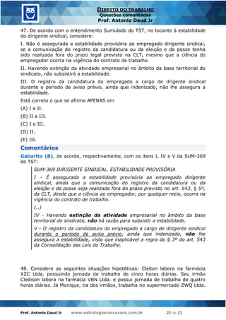 Prof. Antonio Daud Jr www.estrategiaconcursos.com.br 22 de 23
DIREITO DO TRABALHO
Questões comentadas
Prof. Antonio Daud Jr
47. De acordo com o entendimento Sumulado do TST, no tocante à estabilidade
do dirigente sindical, considere:
I. Não é assegurada a estabilidade provisória ao empregado dirigente sindical,
se a comunicação do registro da candidatura ou da eleição e da posse tenha
sido realizada fora do prazo legal previsto na CLT, mesmo que a ciência do
empregador ocorra na vigência do contrato de trabalho.
II. Havendo extinção da atividade empresarial no âmbito da base territorial do
sindicato, não subsistirá a estabilidade.
III. O registro da candidatura do empregado a cargo de drigente sindical
durante o período de aviso prévio, ainda que indenizado, não lhe assegura a
estabilidade.
Está correto o que se afirma APENAS em
(A) I e II.
(B) II e III.
(C) I e III.
(D) II.
(E) III.
Comentários
Gabarito (B), de acordo, respectivamente, com os itens I, IV e V da SUM-369
do TST:
SUM-369 DIRIGENTE SINDICAL. ESTABILIDADE PROVISÓRIA
I – É assegurada a estabilidade provisória ao empregado dirigente
sindical, ainda que a comunicação do registro da candidatura ou da
eleição e da posse seja realizada fora do prazo previsto no art. 543, § 5º,
da CLT, desde que a ciência ao empregador, por qualquer meio, ocorra na
vigência do contrato de trabalho.
(..)
IV - Havendo extinção da atividade empresarial no âmbito da base
territorial do sindicato, não há razão para subsistir a estabilidade.
V - O registro da candidatura do empregado a cargo de dirigente sindical
durante o período de aviso prévio, ainda que indenizado, não lhe
assegura a estabilidade, visto que inaplicável a regra do § 3º do art. 543
da Consolidação das Leis do Trabalho.
48. Considere as seguintes situações hipotéticas: Cleiton labora na farmácia
XZC Ltda. possuindo jornada de trabalho de cinco horas diárias. Seu irmão
Cledison labora na farmácia VBN Ltda. e possui jornada de trabalho de quatro
horas diárias. Já Monique, tia dos irmãos, trabalha no supermercado ZWQ Ltda.
 