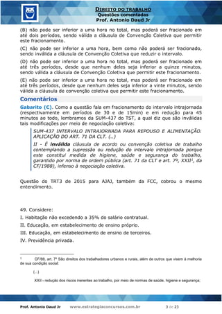 Prof. Antonio Daud Jr www.estrategiaconcursos.com.br 3 de 23
DIREITO DO TRABALHO
Questões comentadas
Prof. Antonio Daud Jr
(B) não pode ser inferior a uma hora no total, mas poderá ser fracionado em
até dois períodos, sendo válida a cláusula de Convenção Coletiva que permitir
este fracionamento.
(C) não pode ser inferior a uma hora, bem como não poderá ser fracionado,
sendo inválida a cláusula de Convenção Coletiva que reduzir o intervalo.
(D) não pode ser inferior a uma hora no total, mas poderá ser fracionado em
até três períodos, desde que nenhum deles seja inferior a quinze minutos,
sendo válida a cláusula de Convenção Coletiva que permitir este fracionamento.
(E) não pode ser inferior a uma hora no total, mas poderá ser fracionado em
até três períodos, desde que nenhum deles seja inferior a vinte minutos, sendo
válida a cláusula de convenção coletiva que permitir este fracionamento.
Comentários
Gabarito (C). Como a questão fala em fracionamento do intervalo intrajornada
(respectivamente em períodos de 30 e de 15min) e em redução para 45
minutos ao todo, lembramos da SUM-437 do TST, a qual diz que são inválidas
tais modificações por meio de negociação coletiva:
SUM-437 INTERVALO INTRAJORNADA PARA REPOUSO E ALIMENTAÇÃO.
APLICAÇÃO DO ART. 71 DA CLT. (..)
II - É inválida cláusula de acordo ou convenção coletiva de trabalho
contemplando a supressão ou redução do intervalo intrajornada porque
este constitui medida de higiene, saúde e segurança do trabalho,
garantido por norma de ordem pública (art. 71 da CLT e art. 7º, XXII1, da
CF/1988), infenso à negociação coletiva.
Questão do TRT3 de 2015 para AJAJ, também da FCC, cobrou o mesmo
entendimento.
49. Considere:
I. Habitação não excedendo a 35% do salário contratual.
II. Educação, em estabelecimento de ensino próprio.
III. Educação, em estabelecimento de ensino de terceiros.
IV. Previdência privada.
1
CF/88, art. 7º São direitos dos trabalhadores urbanos e rurais, além de outros que visem à melhoria
de sua condição social:
(...)
XXII - redução dos riscos inerentes ao trabalho, por meio de normas de saúde, higiene e segurança;
 