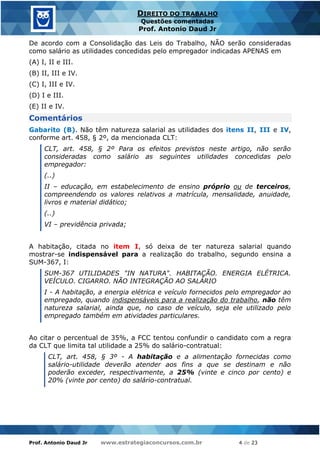 Prof. Antonio Daud Jr www.estrategiaconcursos.com.br 4 de 23
DIREITO DO TRABALHO
Questões comentadas
Prof. Antonio Daud Jr
De acordo com a Consolidação das Leis do Trabalho, NÃO serão consideradas
como salário as utilidades concedidas pelo empregador indicadas APENAS em
(A) I, II e III.
(B) II, III e IV.
(C) I, III e IV.
(D) I e III.
(E) II e IV.
Comentários
Gabarito (B). Não têm natureza salarial as utilidades dos itens II, III e IV,
conforme art. 458, § 2º, da mencionada CLT:
CLT, art. 458, § 2º Para os efeitos previstos neste artigo, não serão
consideradas como salário as seguintes utilidades concedidas pelo
empregador:
(..)
II – educação, em estabelecimento de ensino próprio ou de terceiros,
compreendendo os valores relativos a matrícula, mensalidade, anuidade,
livros e material didático;
(..)
VI – previdência privada;
A habitação, citada no item I, só deixa de ter natureza salarial quando
mostrar-se indispensável para a realização do trabalho, segundo ensina a
SUM-367, I:
SUM-367 UTILIDADES "IN NATURA". HABITAÇÃO. ENERGIA ELÉTRICA.
VEÍCULO. CIGARRO. NÃO INTEGRAÇÃO AO SALÁRIO
I - A habitação, a energia elétrica e veículo fornecidos pelo empregador ao
empregado, quando indispensáveis para a realização do trabalho, não têm
natureza salarial, ainda que, no caso de veículo, seja ele utilizado pelo
empregado também em atividades particulares.
Ao citar o percentual de 35%, a FCC tentou confundir o candidato com a regra
da CLT que limita tal utilidade a 25% do salário-contratual:
CLT, art. 458, § 3º - A habitação e a alimentação fornecidas como
salário-utilidade deverão atender aos fins a que se destinam e não
poderão exceder, respectivamente, a 25% (vinte e cinco por cento) e
20% (vinte por cento) do salário-contratual.
 