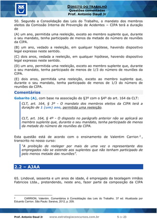 Prof. Antonio Daud Jr www.estrategiaconcursos.com.br 5 de 23
DIREITO DO TRABALHO
Questões comentadas
Prof. Antonio Daud Jr
50. Segundo a Consolidação das Leis do Trabalho, o mandato dos membros
eleitos da Comissão Interna de Prevenção de Acidentes − CIPA terá a duração
de
(A) um ano, permitida uma reeleição, exceto ao membro suplente que, durante
o seu mandato, tenha participado de menos da metade do número de reuniões
da CIPA.
(B) um ano, vedado a reeleição, em qualquer hipótese, havendo dispositivo
legal expresso neste sentido.
(C) dois anos, vedada a reeleição, em qualquer hipótese, havendo dispositivo
legal expresso neste sentido.
(D) um ano, permitida uma reeleição, exceto ao membro suplente que, durante
o seu mandato, tenha participado de menos de 1/3 do número de reuniões da
CIPA.
(E) dois anos, permitida uma reeleição, exceto ao membro suplente que,
durante o seu mandato, tenha participado de menos de 1/3 do número de
reuniões da CIPA.
Comentários
Gabarito (A), com base na associação do §3º com o §4º do art. 164 da CLT:
CLT, art. 164, § 3º - O mandato dos membros eleitos da CIPA terá a
duração de 1 (um) ano, permitida uma reeleição.
CLT, art. 164, § 4º - O disposto no parágrafo anterior não se aplicará ao
membro suplente que, durante o seu mandato, tenha participado de menos
da metade do número de reuniões da CIPA.
Esta questão está de acordo com o ensinamento de Valentim Carrion 2 ,
transcrito no nosso curso:
“A proibição de reeleger por mais de uma vez o representante dos
empregados não se estende aos suplentes que não tenham participado de
pelo menos metade das reuniões”.
2.2 – AJAA
65. Lindoval, sessenta e um anos de idade, é empregado da tecelagem irmãos
Fabricios Ltda., pretendendo, neste ano, fazer parte da composição da CIPA
2 CARRION, Valentim. Comentários à Consolidação das Leis do Trabalho. 37 ed. Atualizada por
Eduardo Carrion. São Paulo: Saraiva, 2012, p. 209.
 