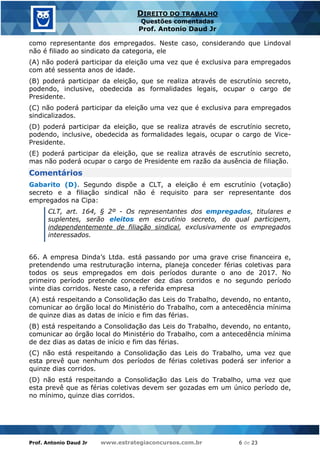 Prof. Antonio Daud Jr www.estrategiaconcursos.com.br 6 de 23
DIREITO DO TRABALHO
Questões comentadas
Prof. Antonio Daud Jr
como representante dos empregados. Neste caso, considerando que Lindoval
não é filiado ao sindicato da categoria, ele
(A) não poderá participar da eleição uma vez que é exclusiva para empregados
com até sessenta anos de idade.
(B) poderá participar da eleição, que se realiza através de escrutínio secreto,
podendo, inclusive, obedecida as formalidades legais, ocupar o cargo de
Presidente.
(C) não poderá participar da eleição uma vez que é exclusiva para empregados
sindicalizados.
(D) poderá participar da eleição, que se realiza através de escrutínio secreto,
podendo, inclusive, obedecida as formalidades legais, ocupar o cargo de Vice-
Presidente.
(E) poderá participar da eleição, que se realiza através de escrutínio secreto,
mas não poderá ocupar o cargo de Presidente em razão da ausência de filiação.
Comentários
Gabarito (D). Segundo dispõe a CLT, a eleição é em escrutínio (votação)
secreto e a filiação sindical não é requisito para ser representante dos
empregados na Cipa:
CLT, art. 164, § 2º - Os representantes dos empregados, titulares e
suplentes, serão eleitos em escrutínio secreto, do qual participem,
independentemente de filiação sindical, exclusivamente os empregados
interessados.
66. A empresa Dinda’s Ltda. está passando por uma grave crise financeira e,
pretendendo uma restruturação interna, planeja conceder férias coletivas para
todos os seus empregados em dois períodos durante o ano de 2017. No
primeiro período pretende conceder dez dias corridos e no segundo período
vinte dias corridos. Neste caso, a referida empresa
(A) está respeitando a Consolidação das Leis do Trabalho, devendo, no entanto,
comunicar ao órgão local do Ministério do Trabalho, com a antecedência mínima
de quinze dias as datas de início e fim das férias.
(B) está respeitando a Consolidação das Leis do Trabalho, devendo, no entanto,
comunicar ao órgão local do Ministério do Trabalho, com a antecedência mínima
de dez dias as datas de início e fim das férias.
(C) não está respeitando a Consolidação das Leis do Trabalho, uma vez que
esta prevê que nenhum dos períodos de férias coletivas poderá ser inferior a
quinze dias corridos.
(D) não está respeitando a Consolidação das Leis do Trabalho, uma vez que
esta prevê que as férias coletivas devem ser gozadas em um único período de,
no mínimo, quinze dias corridos.
 