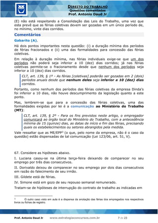 Prof. Antonio Daud Jr www.estrategiaconcursos.com.br 7 de 23
DIREITO DO TRABALHO
Questões comentadas
Prof. Antonio Daud Jr
(E) não está respeitando a Consolidação das Leis do Trabalho, uma vez que
esta prevê que as férias coletivas devem ser gozadas em um único período de,
no mínimo, vinte dias corridos.
Comentários
Gabarito (A).
Há dois pontos importantes nesta questão: (i) a duração mínima dos períodos
de férias fracionados e (ii) uma das formalidades para concessão das férias
coletivas.
Em relação à duração mínima, nas férias individuais exige-se que um dos
períodos não poderá seja inferior a 10 (dez) dias corridos; já nas férias
coletivas permite-se o fracionamento desde que nenhum dos períodos seja
inferior a 10 (dez) dias corridos.
CLT, art. 139, § 1º - As férias [coletivas] poderão ser gozadas em 2 (dois)
períodos anuais desde que nenhum deles seja inferior a 10 (dez) dias
corridos.
Portanto, como nenhum dos períodos das férias coletivas da empresa Dinda’s
foi inferior a 10 dias, não houve descumprimento da legislação quanto a este
ponto.
Mas, lembrem-se que para a concessão das férias coletivas, uma das
formalidades exigidas por lei é a comunicação ao Ministério do Trabalho
(MT):
CLT, art. 139, § 2º - Para os fins previstos neste artigo, o empregador
comunicará ao órgão local do Ministério do Trabalho, com a antecedência
mínima de 15 (quinze) dias, as datas de início e fim das férias, precisando
quais os estabelecimentos ou setores abrangidos pela medida.
Vale ressaltar que as ME/EPP3 (o que, pelo nome da empresa, não é o caso da
questão) estão dispensadas de tal comunicação (Lei 123/06, art. 51, V).
67. Considere as hipóteses abaixo.
I. Luciana casou-se na última terça-feira deixando de comparecer no seu
emprego por três dias consecutivos.
II. Dorivaldo deixou de comparecer no seu emprego por dois dias consecutivos
em razão do falecimento de seu irmão.
III. Gildete está de férias.
IV. Simone está em gozo de seu repouso semanal remunerado.
Tratam-se de hipóteses de interrupção do contrato de trabalho as indicadas em
3
O outro caso visto em aula é a dispensa da anotação das férias dos empregados nos respectivos
livros ou fichas de registro.
 
