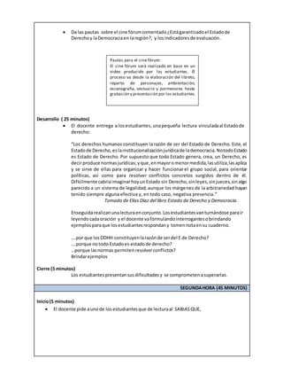  Da las pautas sobre el cine fórumcomentado¿Estágarantizadoel Estadode
Derechoy laDemocraciaen laregión?, y losindicadoresde evaluación.
Desarrollo ( 25 minutos)
 El docente entrega a losestudiantes,unapequeña lectura vinculadaal Estadode
derecho:
“Los derechos humanos constituyen la razón de ser del Estado de Derecho. Este, el
Estadode Derecho,eslainstitucionalizaciónjurídicade lademocracia.NotodoEstado
es Estado de Derecho. Por supuesto que todo Estado genera, crea, un Derecho, es
decirproduce normasjurídicas;yque,enmayoromenormedida,lasutiliza,lasaplica
y se sirve de ellas para organizar y hacer funcionar el grupo social, para orientar
políticas, así como para resolver conflictos concretos surgidos dentro de él.
Difícilmente cabriaimaginarhoyunEstado sin Derecho,sinleyes,sinjueces,sinalgo
parecido a un sistema de legalidad; aunque los márgenes de la arbitrariedad hayan
tenido siempre alguna efectiva y, en todo caso, negativa presencia.”
Tomado de Elías Díaz del libro Estado de Derecho y Democracia.
Enseguidarealizanunalecturaenconjunto.Losestudiantesvanturnándose parair
leyendocadaoración y el docente vaformulandointerrogantesobrindando
ejemplosparaque losestudiantesrespondany tomennotaensu cuaderno.
….por que losDDHH constituyenlarazónde serdel E de Derecho?
….porque notodo Estadoes estadode derecho?
…porque lasnormas permitenresolverconflictos?
Brindarejemplos
Cierre (5 minutos)
Los estudiantespresentansusdificultadesy se comprometenasuperarlas.
SEGUNDAHORA (45 MINUTOS)
Inicio(5 minutos)
 El docente pide aunode losestudiantesque de lecturaal SABIASQUE,
Pautas para el cine fórum:
El cine fórum será realizado en base en un
video producido por los estudiantes. El
proceso va desde la elaboración del libreto,
reparto de personajes, ambientación,
escenografía, vestuario y pormenores hasta
grabación y presentación por los estudiantes.
 